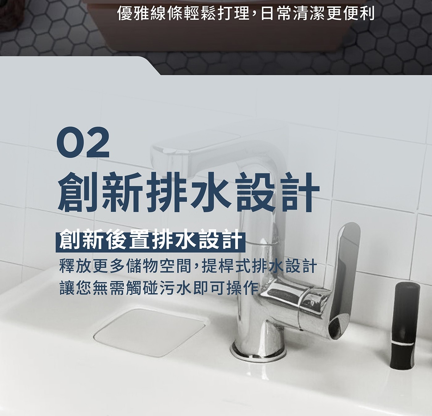 優雅線條輕鬆打理,日常清潔更便利 創新排水設計 「創新後置排水設計 釋放更多儲物空間,提桿式排水設計 讓您無需觸碰污水即可操作之
