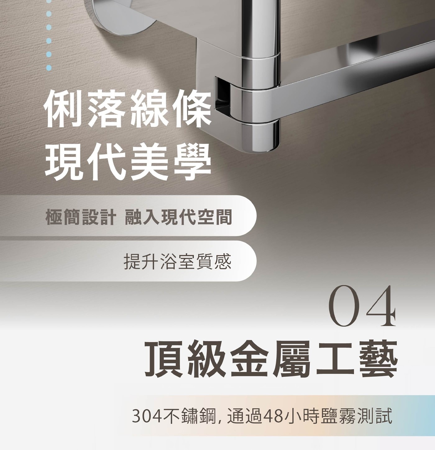 俐落線條 現代美學 極簡設計 融入現代空間 提升浴室質感 頂級金屬工藝 304不鏽鋼,通過48小時鹽霧測試