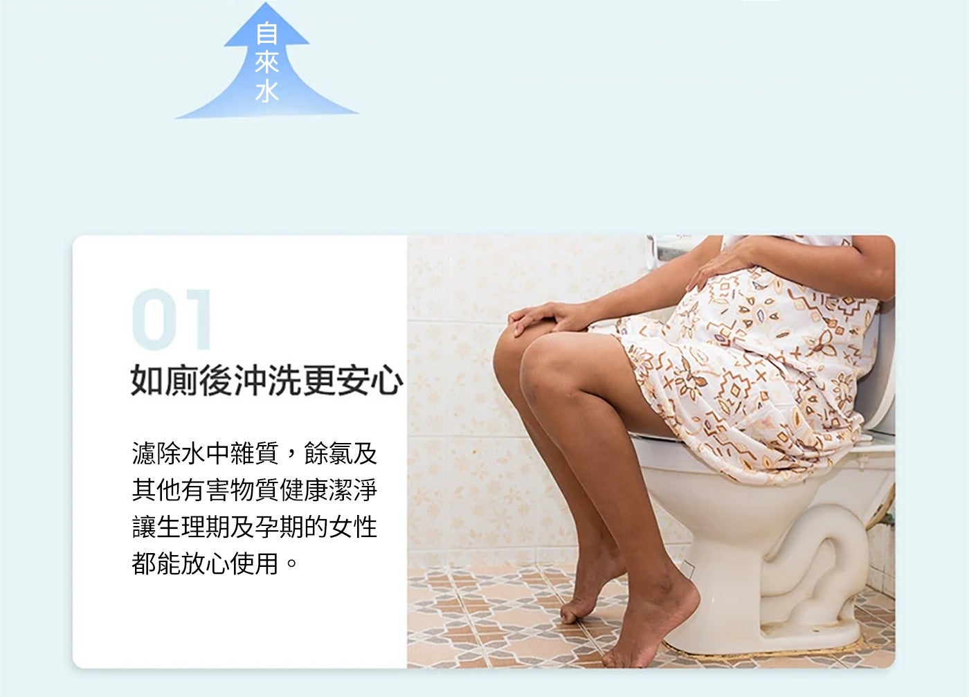 如廁後沖洗更安心 濾除水中雜質,餘氯及其他有害物質健康潔淨讓生理期及孕期的女性都能放心使用。