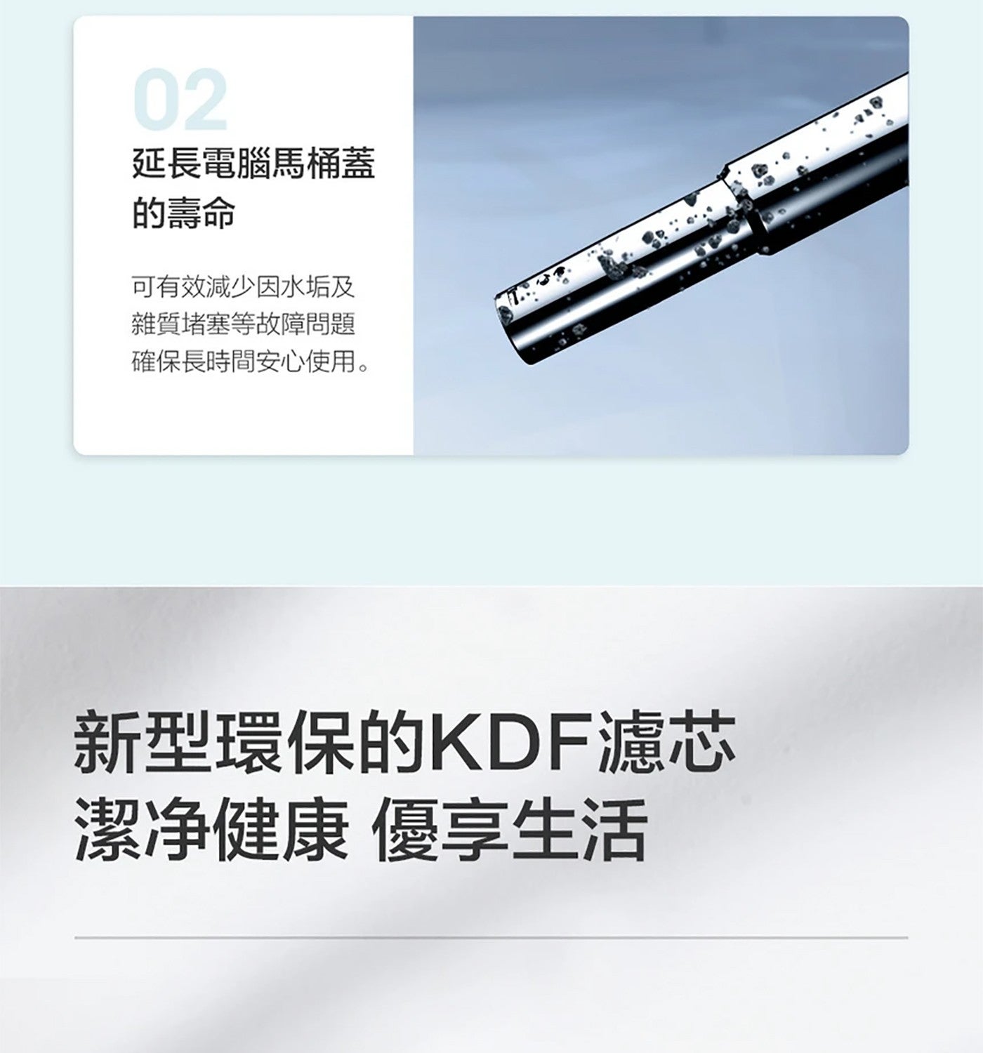 延長電腦馬桶蓋 的壽命 可有效減少因水垢及 雜質堵塞等故障問題 確保長時間安心使用 新型環保的 KDF 濾芯 潔净健康 優享生活