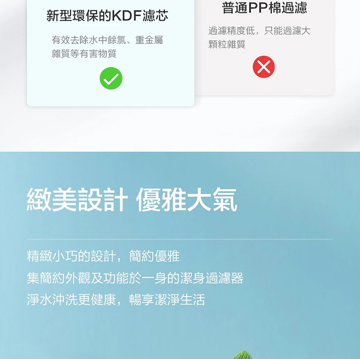 普通 PP 棉過濾 新型環保的 KDF 濾芯 有效去除水中餘氯重金屬 雜質等有害物質 過濾精度低,只能過濾大 顆粒雜質 緻美設計優雅大氣 精緻小巧的設計...