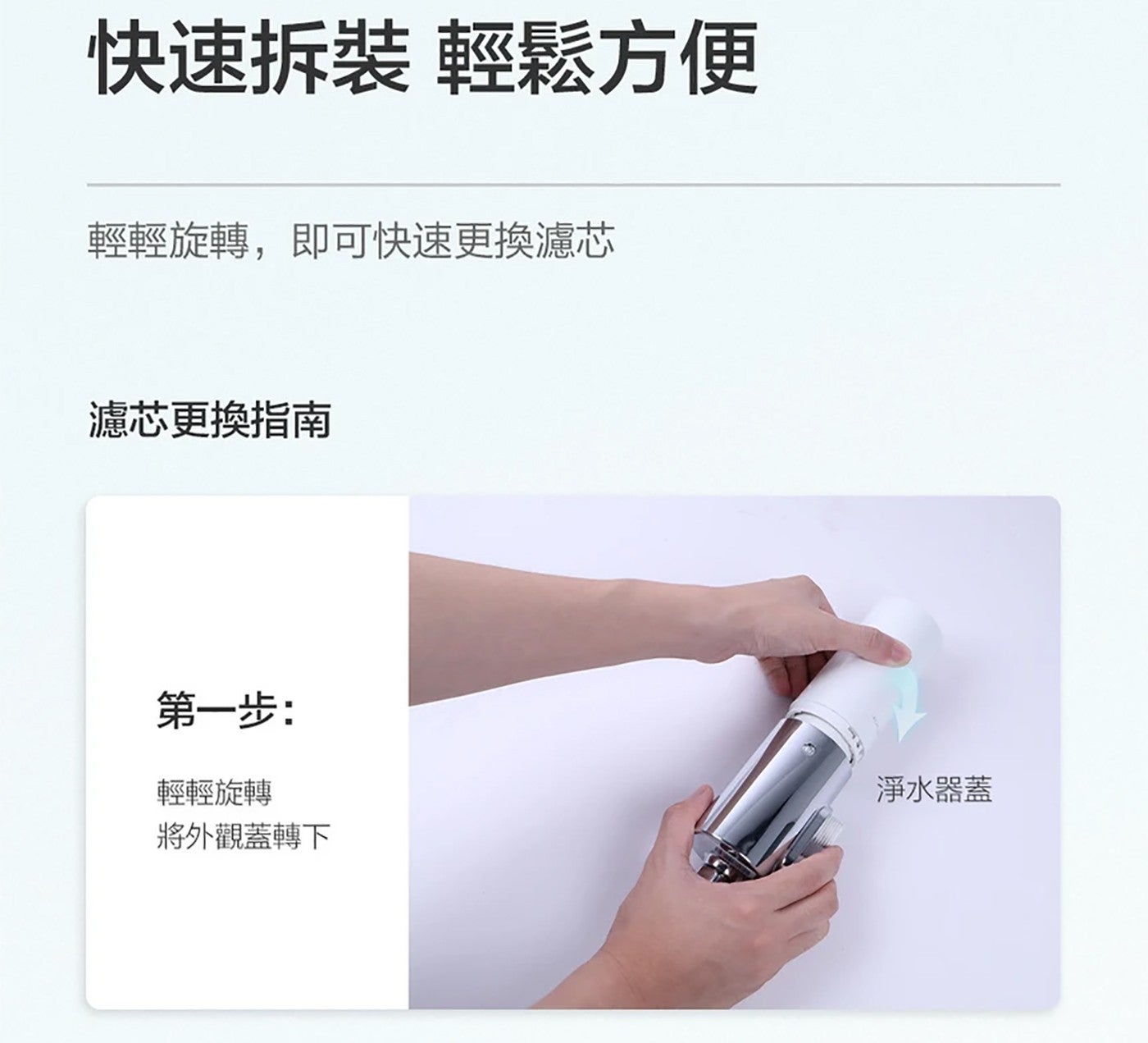 快速拆裝 輕鬆方便 輕輕旋轉,即可快速更換濾芯 濾芯更換指南 第 1 步: 輕輕旋轉 將外觀蓋轉下 淨水器蓋