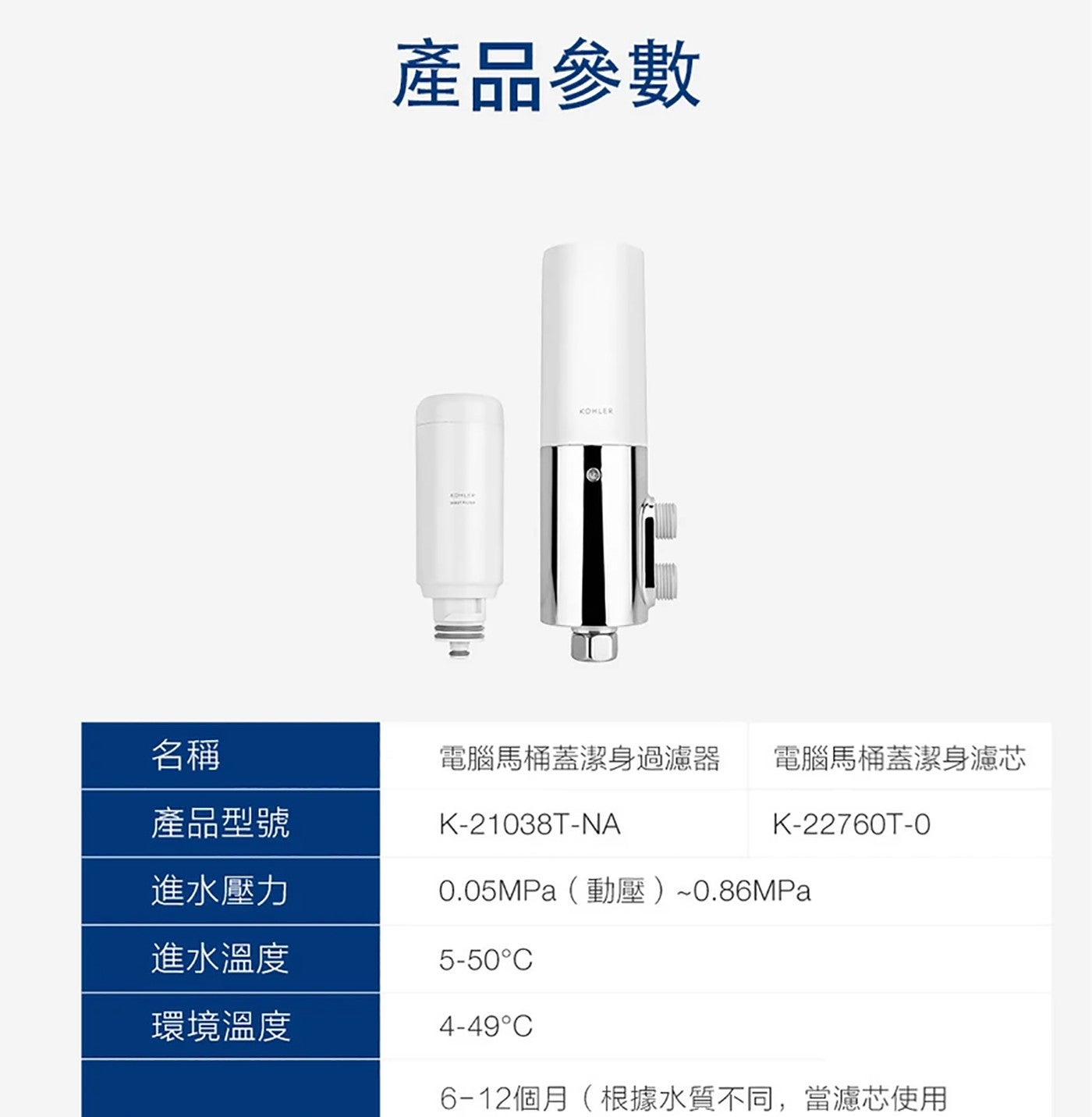 產品參數 KOHLER 名稱 產品型號 電腦馬桶蓋潔身過濾器 進水壓力 進水溫度 環境溫度 電腦馬桶蓋潔身濾芯 0.05MPa 動壓0.86MPa 6-12 個月根據水質不同,當濾芯使用