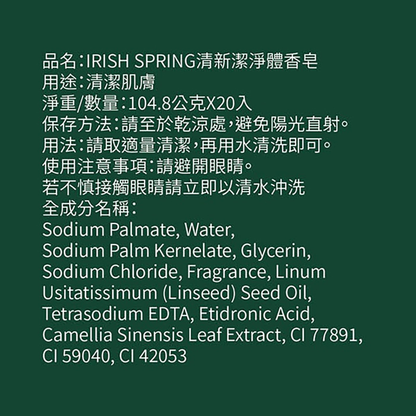 品名:IRISH SPRING清新潔淨體香皂 用途:清潔肌膚 淨重/數量:104.8公克X20入 保存方法:請至於乾涼處,避免陽光直射。 用法:請取適量清潔,再用水清洗即可。