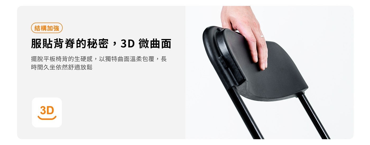 結構加強 服貼背脊的秘密,3D 微曲面 擺脫平板椅背的生硬感,以獨特曲面溫柔包覆,長 時間久坐依然舒適放鬆 3D