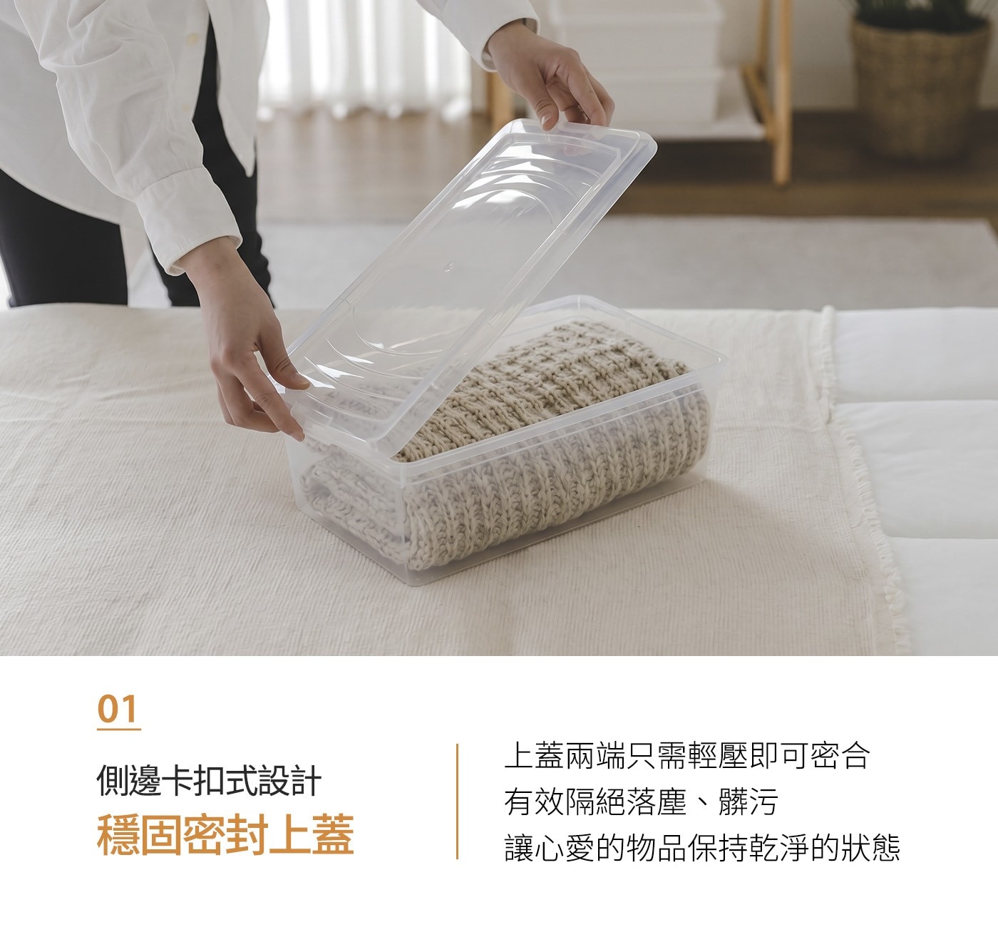 側邊卡扣式設計 上蓋兩端只需輕壓即可密合 有效隔絕落塵、髒污 穩固密封上蓋 讓心愛的物品保持乾淨的狀態