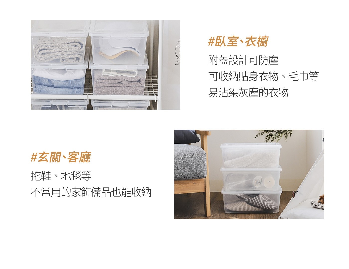 玄關、客廳 拖鞋、地毯等 不常用的家飾備品也能收納 臥室、衣櫥 附蓋設計可防塵 可收納貼身衣物、毛巾等 易沾染灰塵的衣物
