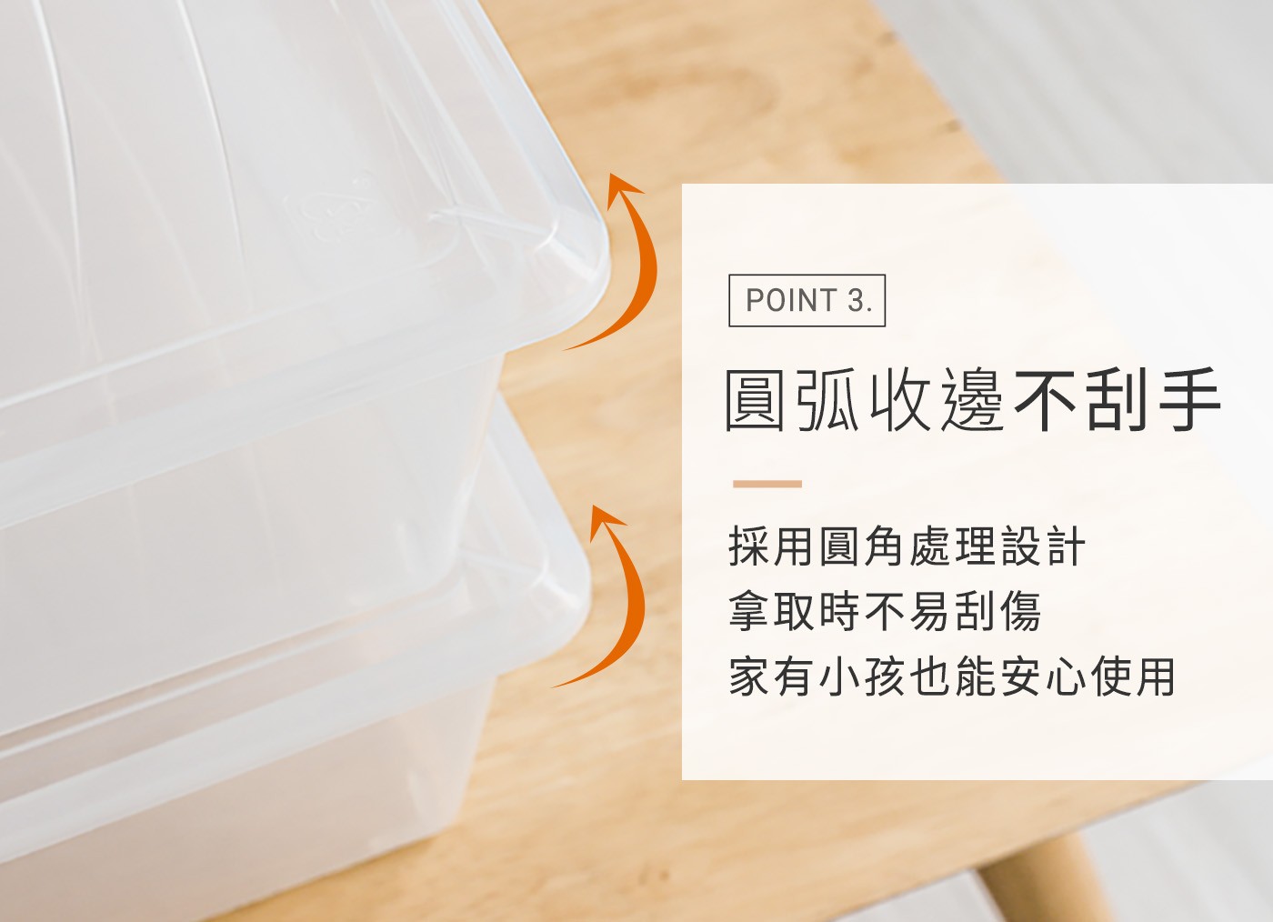 POINT 圓弧收邊不刮手 採用圓角處理設計 拿取時不易刮傷 家有小孩也能安心使用