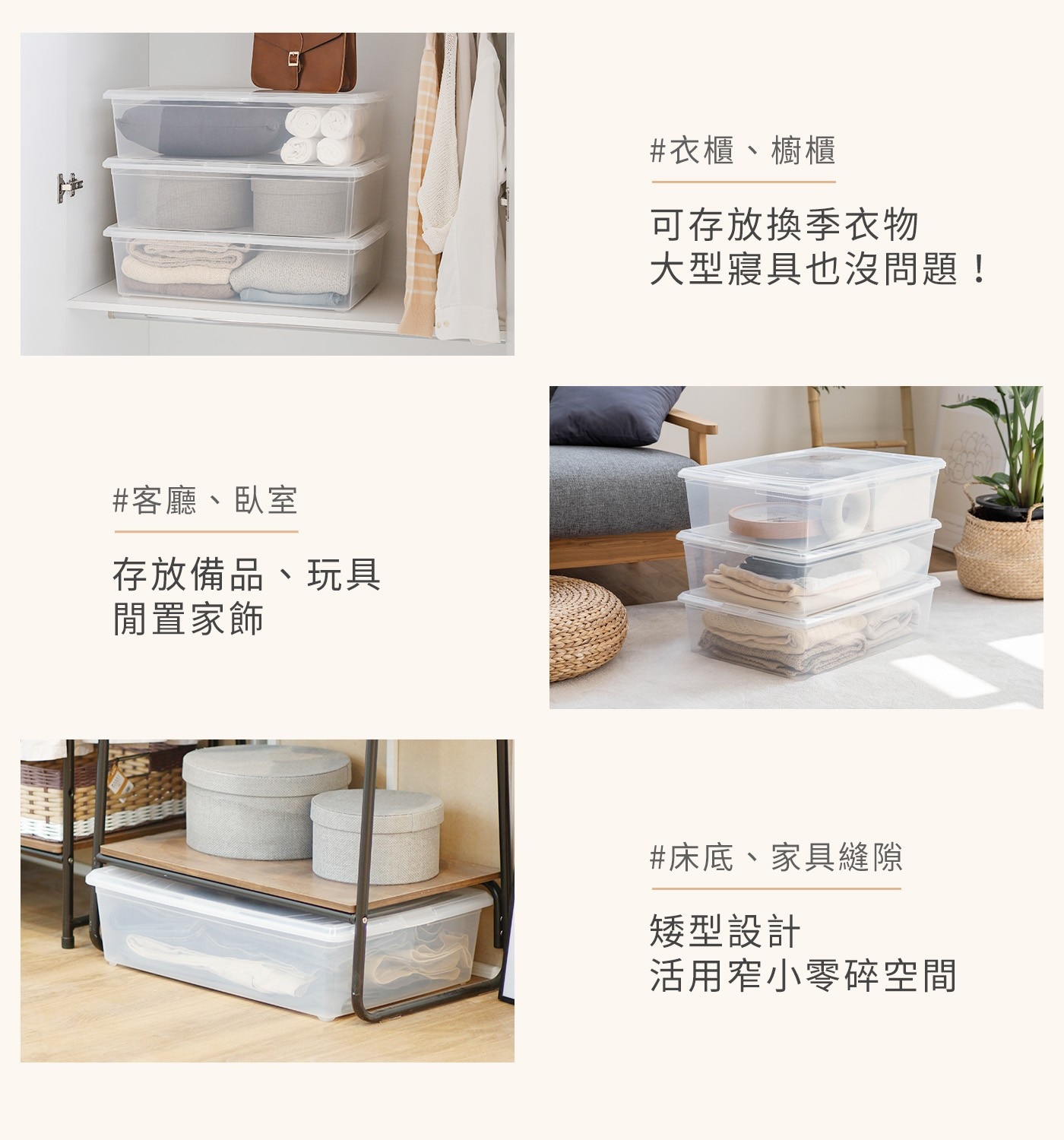 客廳、臥室 存放備品、玩具 閒置家飾 衣櫃、櫥櫃 可存放換季衣物 大型寢具也沒問題! 床底、家具縫隙 矮型設計 活用窄小零碎空間