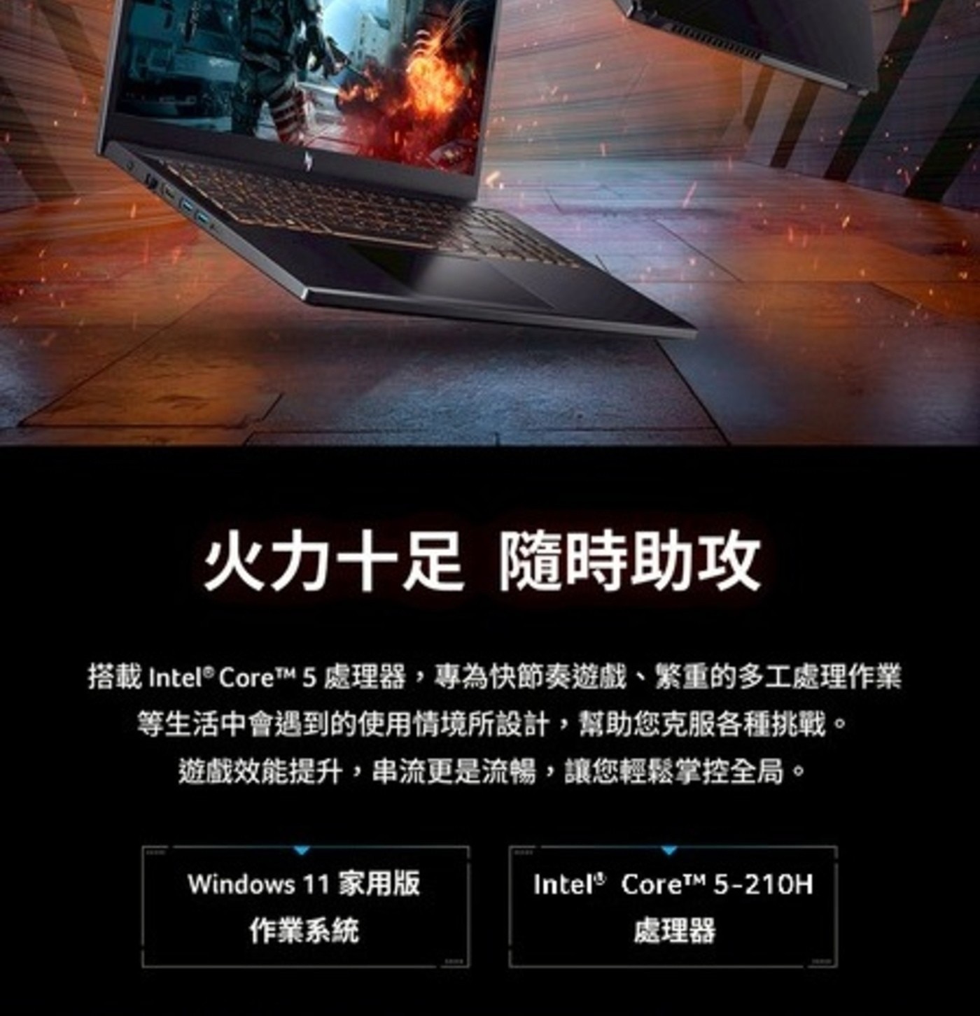 火力十足 隨時助攻 搭載 Intel® CoreTM 5 處理器,專為快節奏遊戲、繁重的多工處理作
