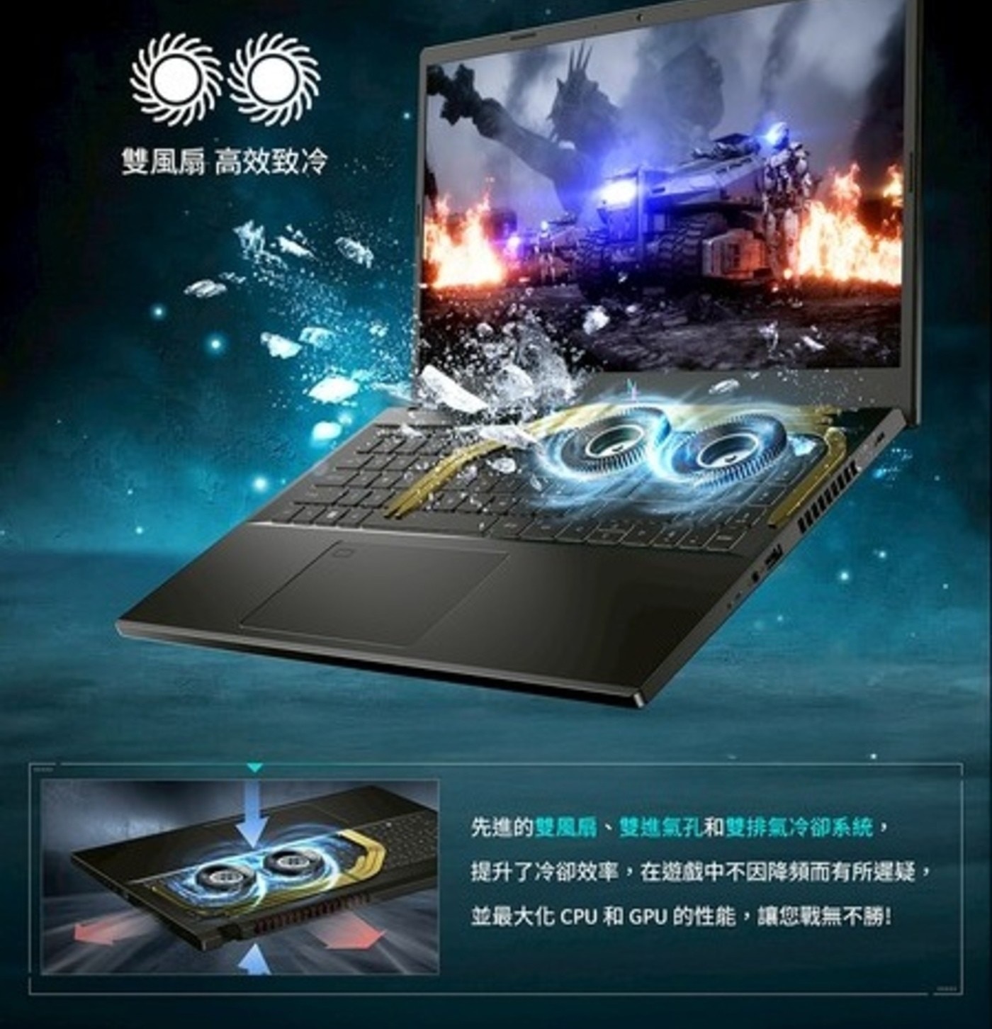 雙風扇 高效致冷 先進的雙風扇、雙進氣孔和雙排氣冷卻系統, 提升了冷卻效率,在遊戲中不因降頻而有所