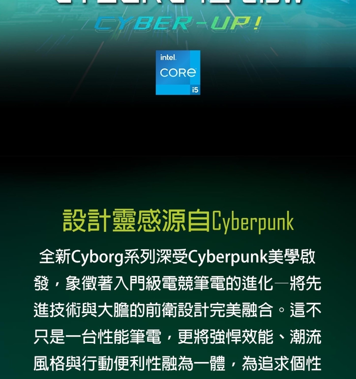 CORE 設計靈感源自Cyberpunk 全新Cyborg系列深受Cyberpunk美學啟 發,象徵著入門級電競筆電的進化一將先 進技術與大膽的前衛設計完美融合。