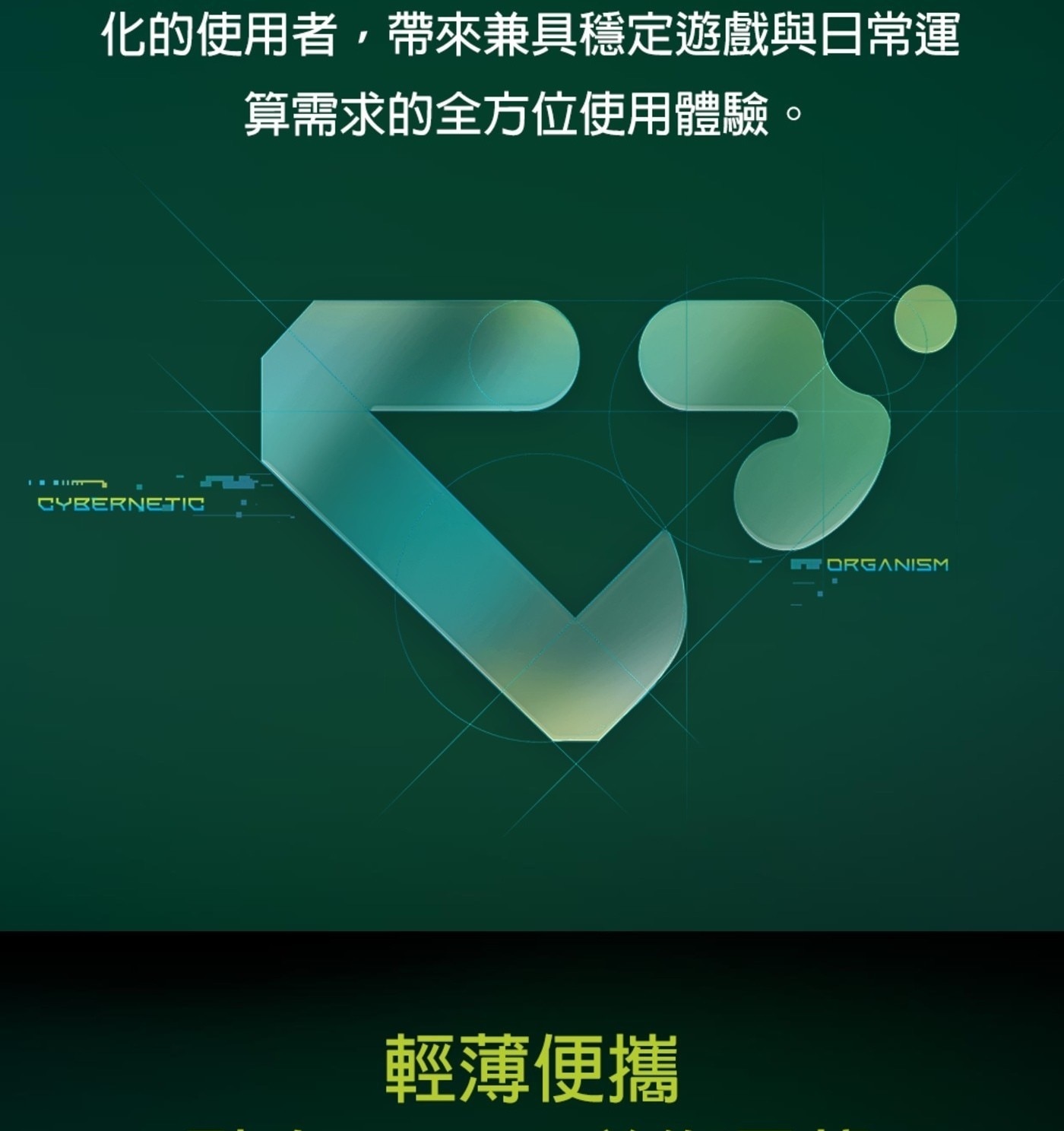 化的使用者,帶來兼具穩定遊戲與日常運 算需求的全方位使用體驗。 CYBERNETIC 輕薄便攜 ORGANISM