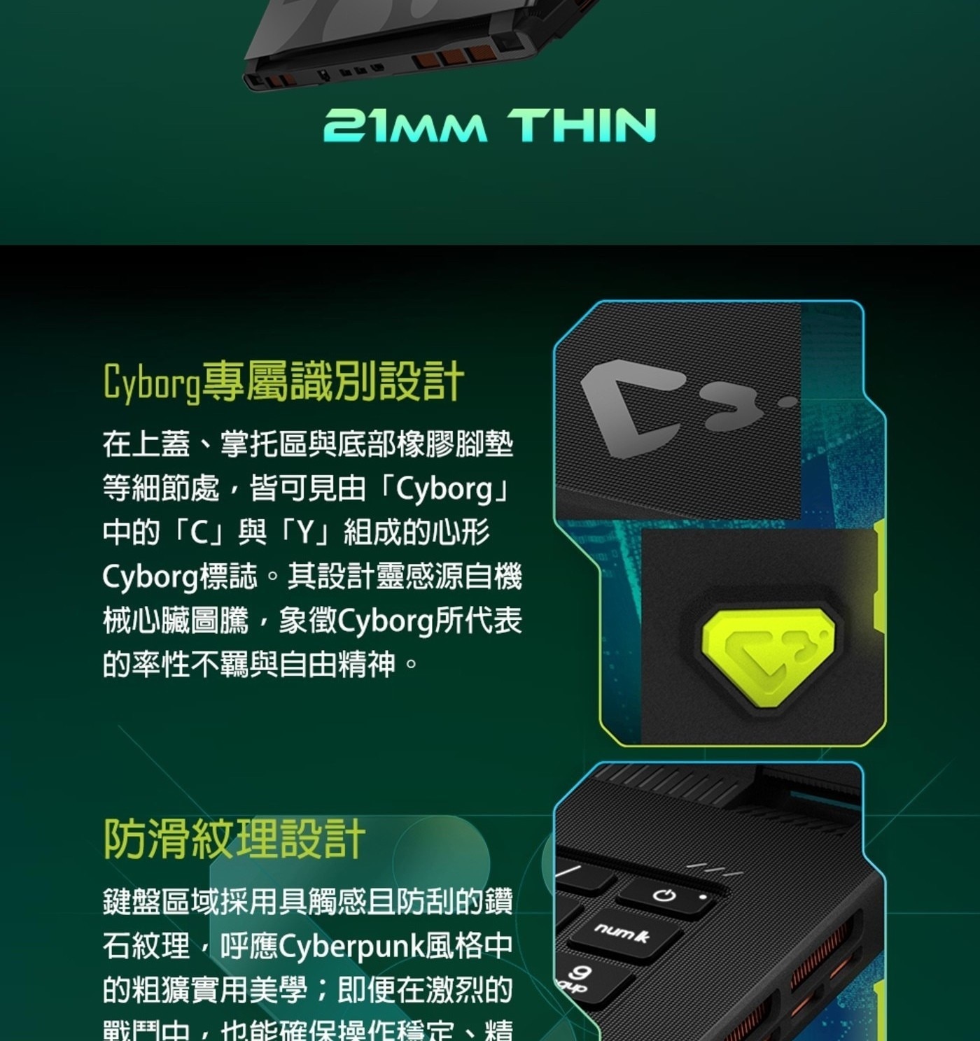 21mm THIN Cyborg專屬識別設計 在上蓋、掌托區與底部橡膠腳墊 等細節處,皆可見由「Cyborg」 中的「C」與「Y」組成的心形 Cyborg標誌。