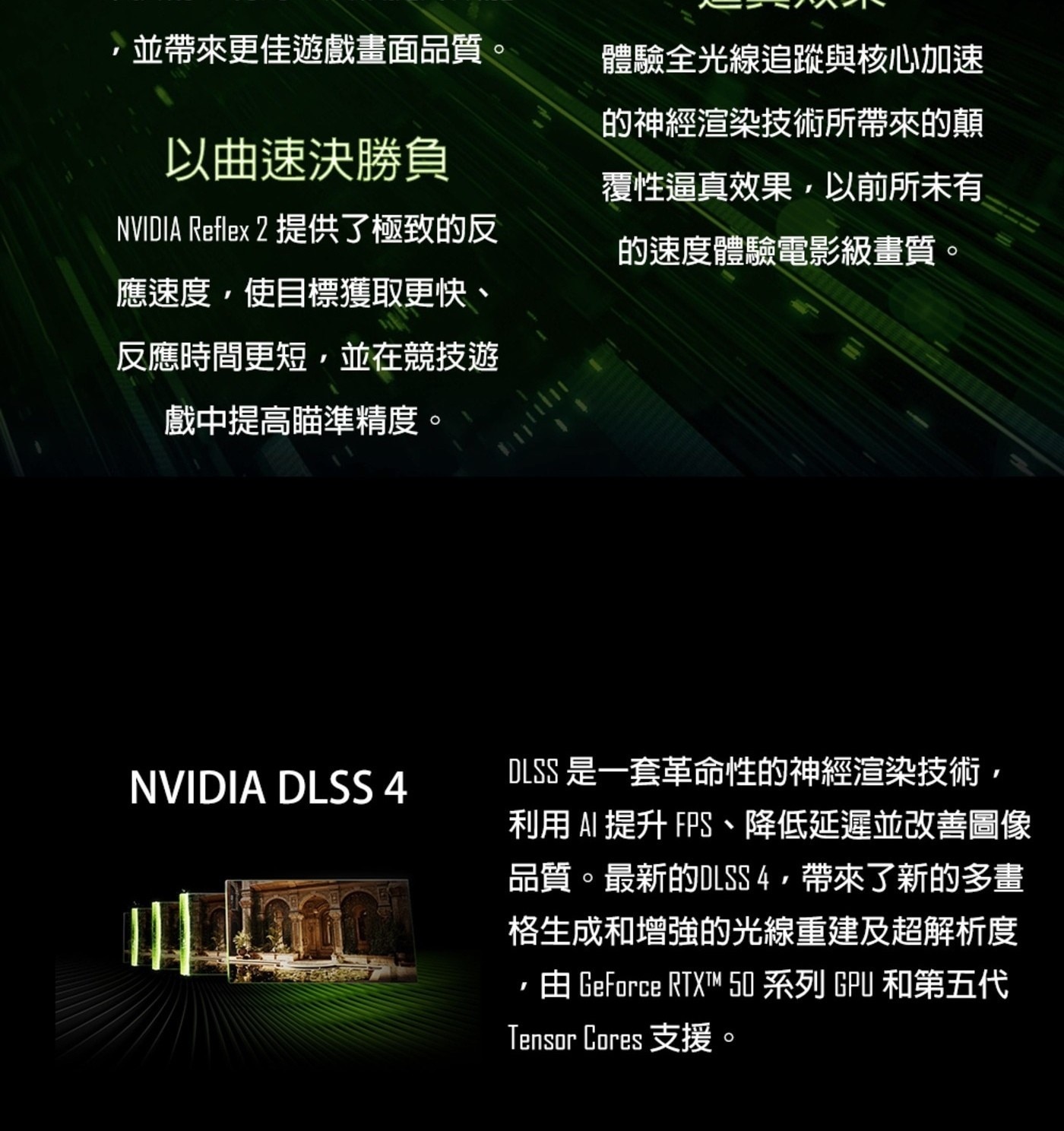 ,並帶來更佳遊戲畫面品質。 以曲速決勝負 NVIDIA Reflex 提供了極致的反 應速度,使目標獲取更快、 反應時間更短,並在競技遊 戲中提高瞄準精度。