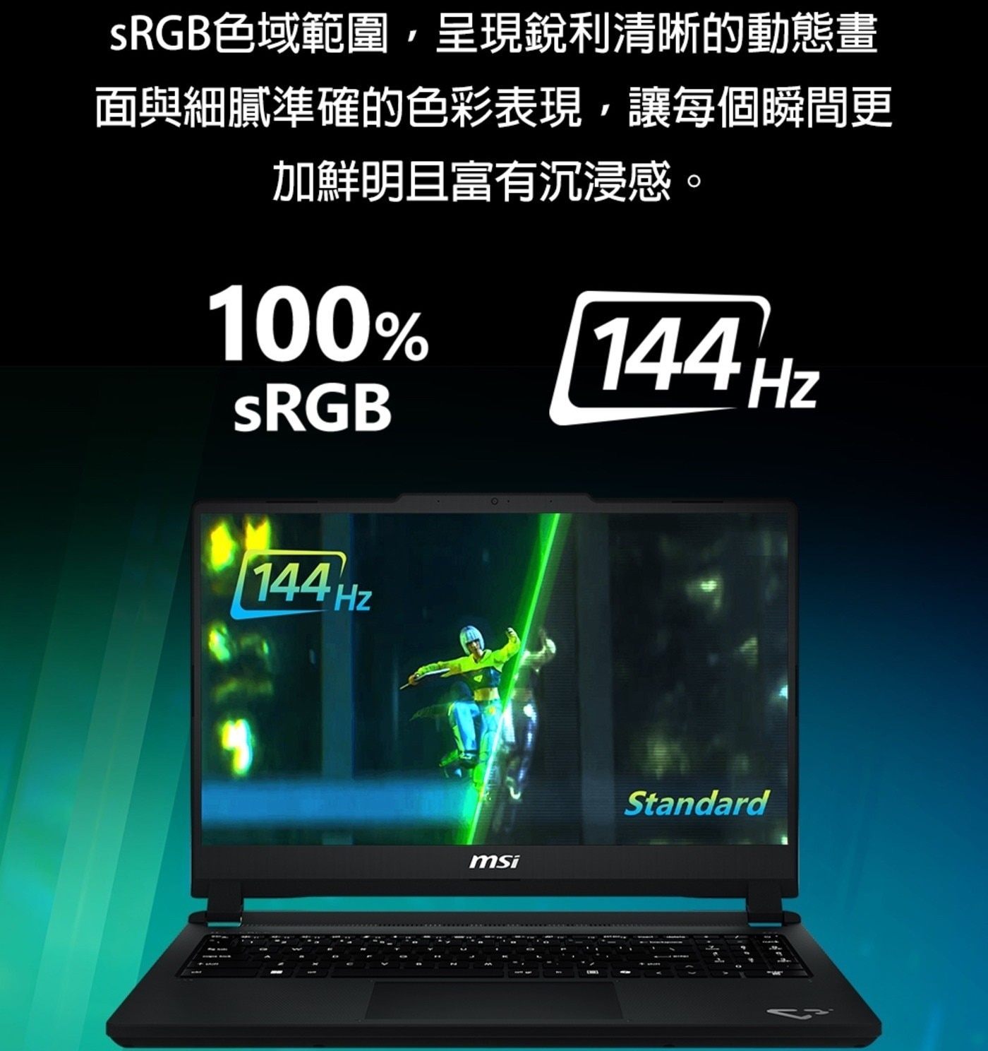 SRGB色域範圍,呈現銳利清晰的動態畫 面與細膩準確的色彩表現,讓每個瞬間更 加鮮明且富有沉浸感。 sRGB 144Hz 。 msi Standard