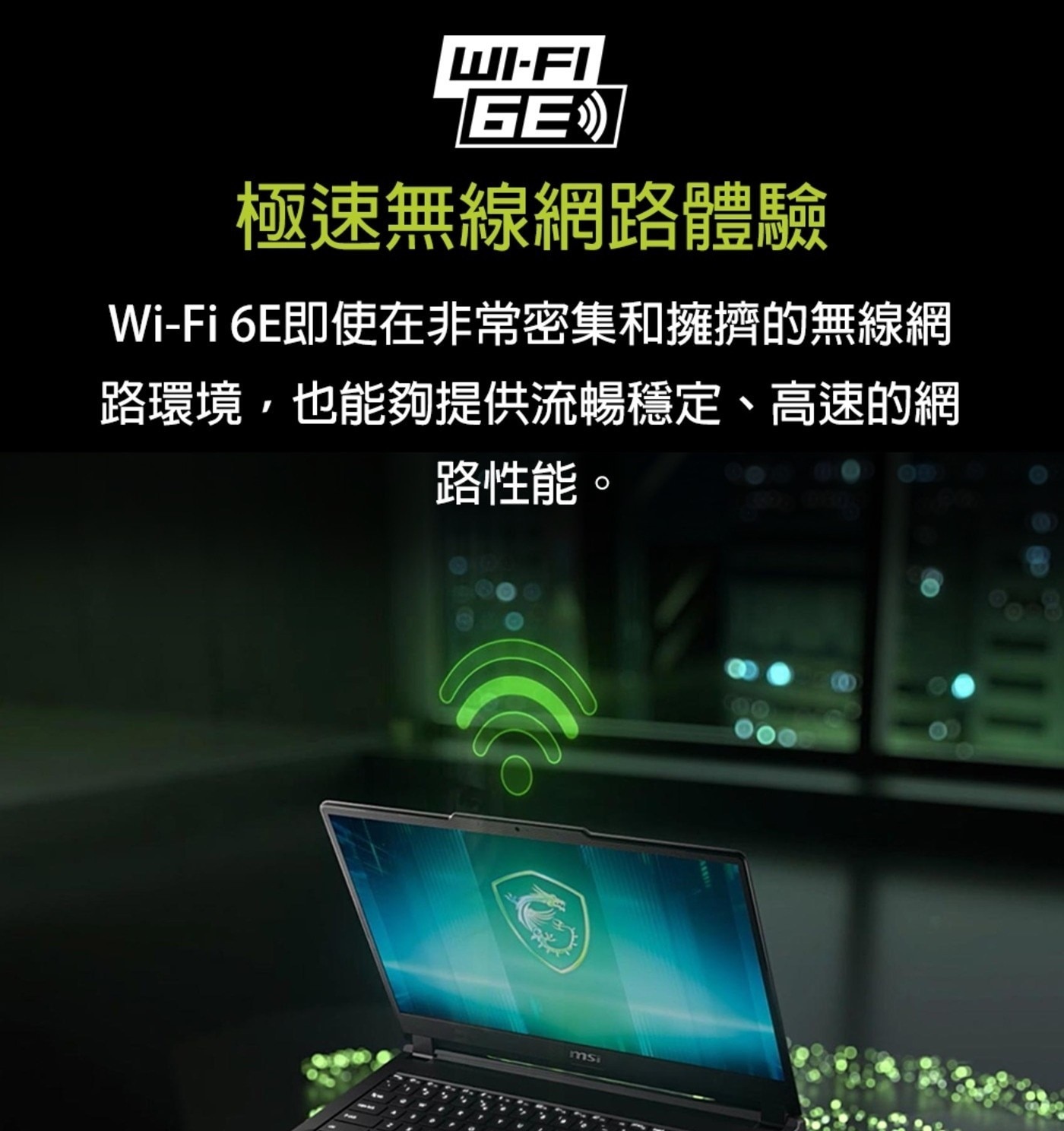 GE 極速無線網路體驗 6E即使在非常密集和擁擠的無線網 路環境,也能夠提供流暢穩定、高速的網 路性能。 msi