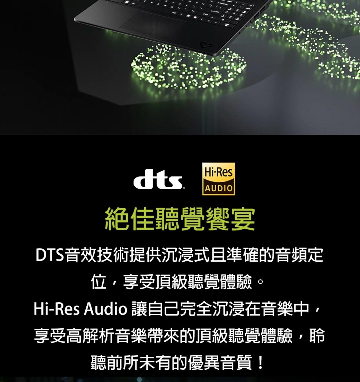 dts AUDIO 絕佳聽覺饗宴 DTS音效技術提供沉浸式且準確的音頻定 位,享受頂級聽覺體驗。 Audio 讓自己完全沉浸在音樂中, 享受高解析音樂帶來的頂級聽覺體驗,聆 聽前所未有的優異音質!
