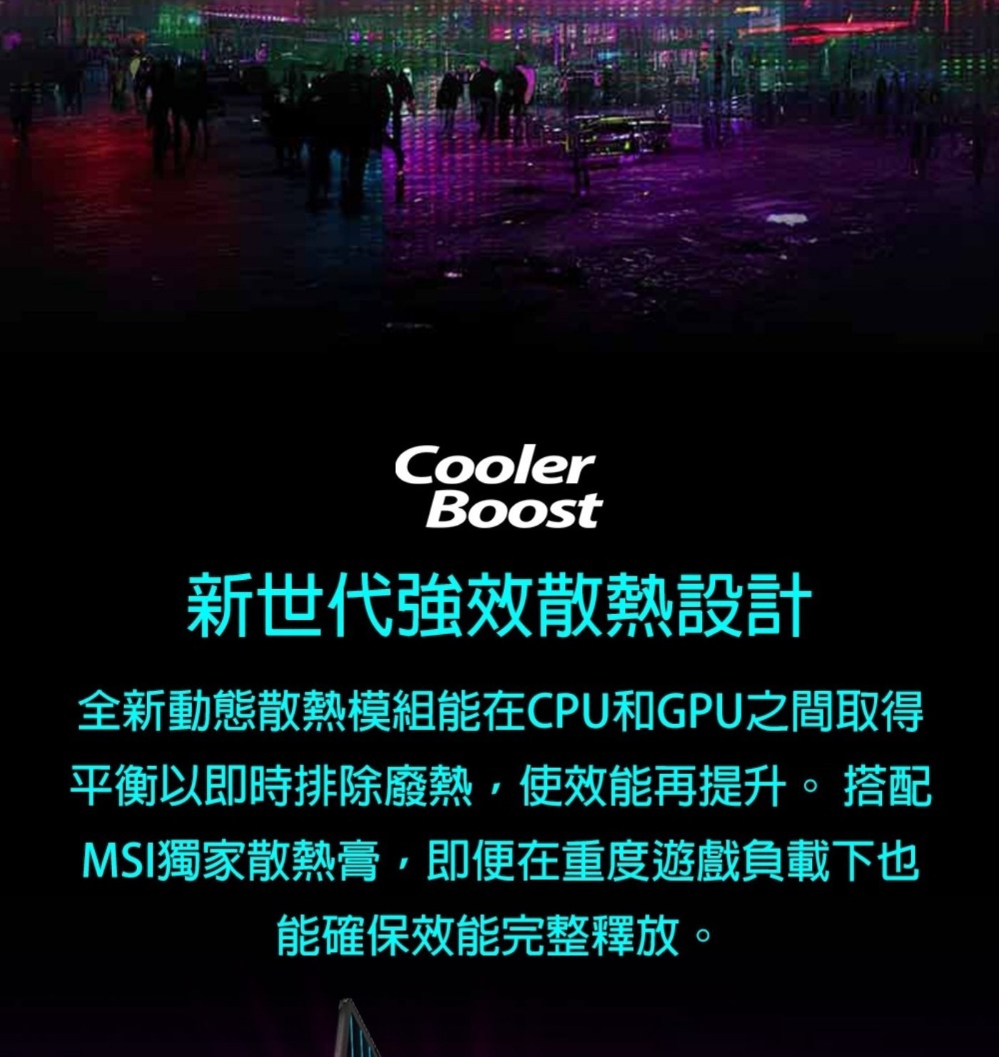 Cooler Boost 新世代強效散熱設計 全新動態散熱模組能在CPU和GPU之間取得 平衡以即時排除廢熱,使效能再提升。 搭配 MSI獨家散熱膏,即便在重度遊戲負載下也 能確保效能完整釋放。