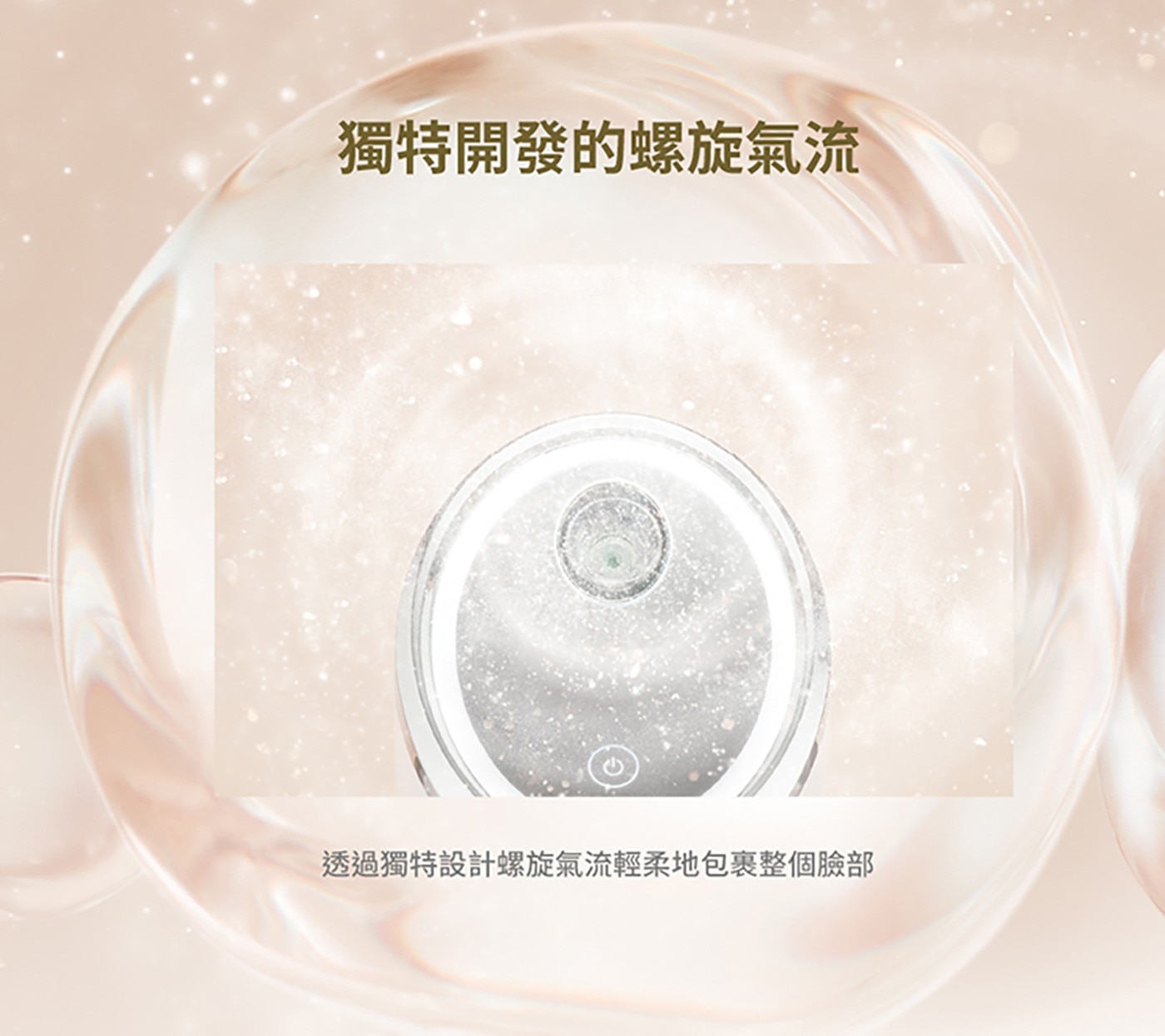 獨特開發的螺旋氣流 透過獨特設計螺旋氣流輕柔地包裹整個臉部