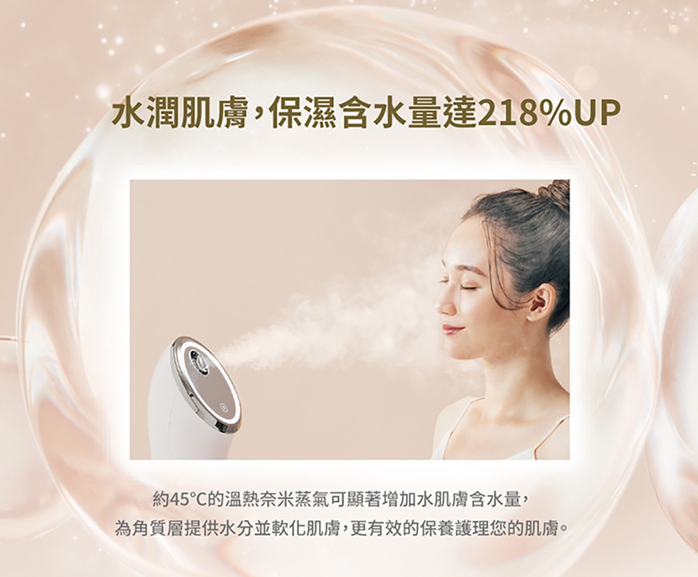 水潤肌膚,保濕含水量達218UP 約45°C的溫熱奈米蒸氣可顯著增加水肌膚含水量, 為角質層提供水分並軟化肌膚,更有效的保養護理您的肌膚。