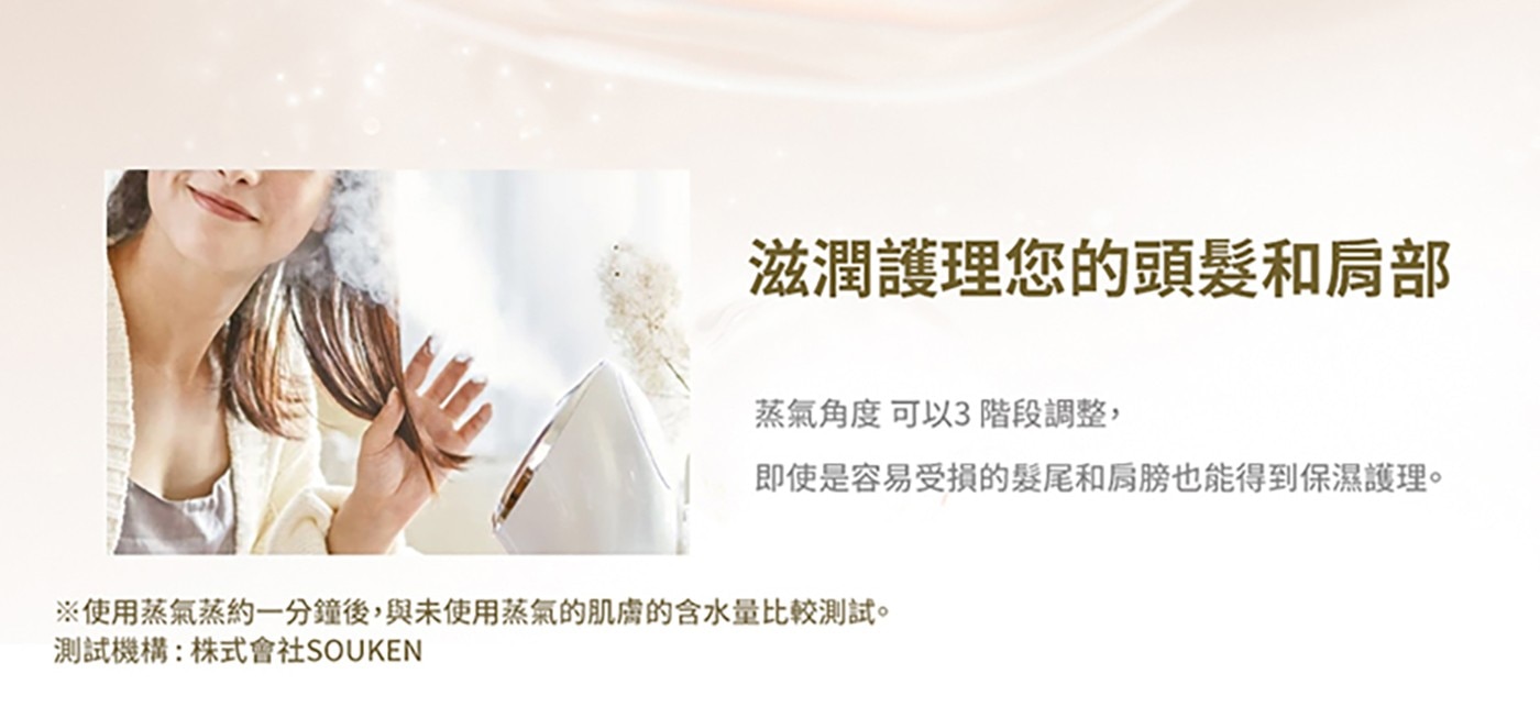 滋潤護理您的頭髮和肩部 蒸氣角度可以3 階段調整, 即使是容易受損的髮尾和肩膀也能得到保濕護理。 ※使用蒸氣蒸約一分鐘後,與未使用蒸氣的肌膚的含水量比較測試。 測試機構:株式會社SOUKEN