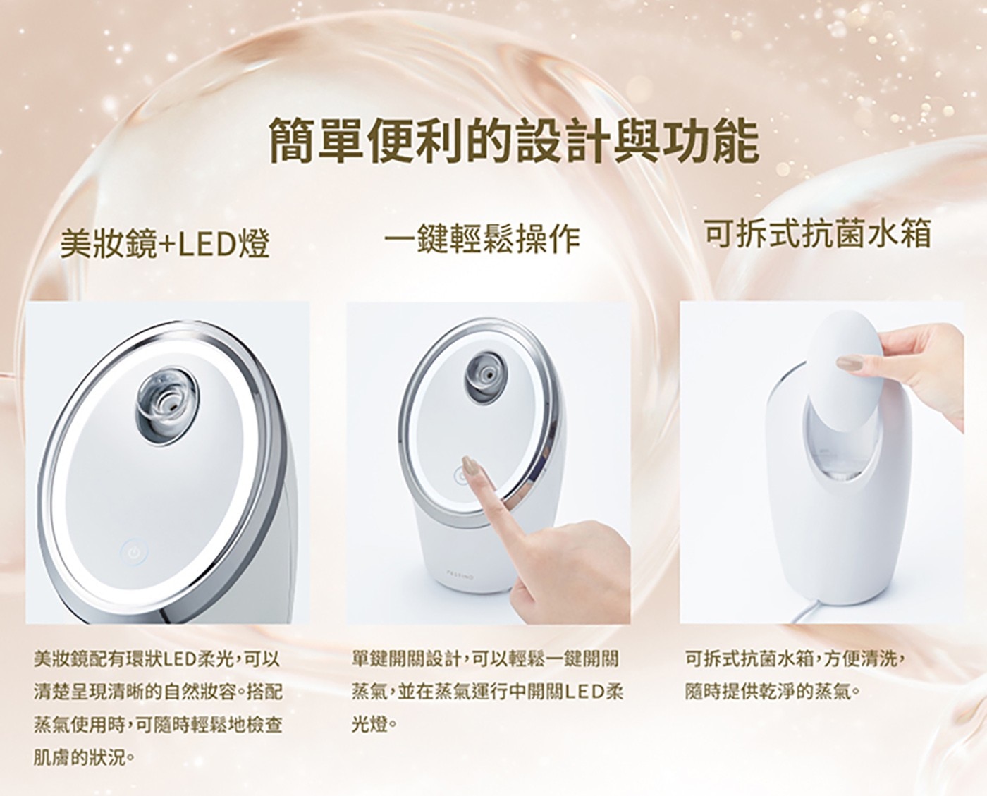 簡單便利的設計與功能 美妝鏡+LED燈 一鍵輕鬆操作 可拆式抗菌水箱...單鍵開關設計,可以輕鬆一鍵開關 蒸氣,並在蒸氣運行中開關LED柔 光燈。 可拆式抗菌水箱,方便清洗, 隨時提供乾淨的蒸氣。