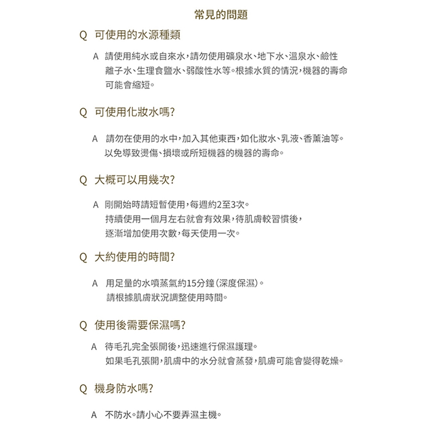 常見的問題 Q 可使用的水源種類 A 請使用純水或自來水,請勿使用礦...如果毛孔張開,肌膚中的水分就會蒸發,肌膚可能會變得乾燥。 機身防水嗎? 不防水。請小心不要弄濕主機。