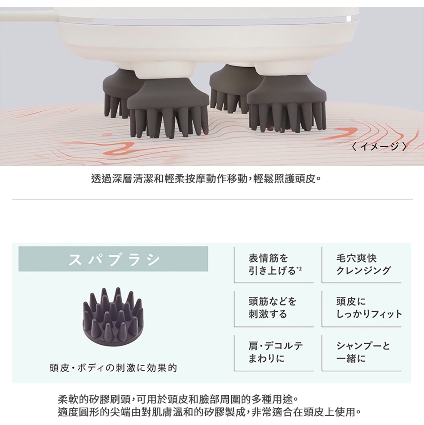 透過深層清潔和輕柔按摩動作移動,輕鬆照護頭皮。 イメージ スパブラシ...柔軟的矽膠刷頭,可用於頭皮和臉部周圍的多種用途。 適度圓形的尖端由對肌膚溫和的矽膠製成,非常適合在頭皮上使用。