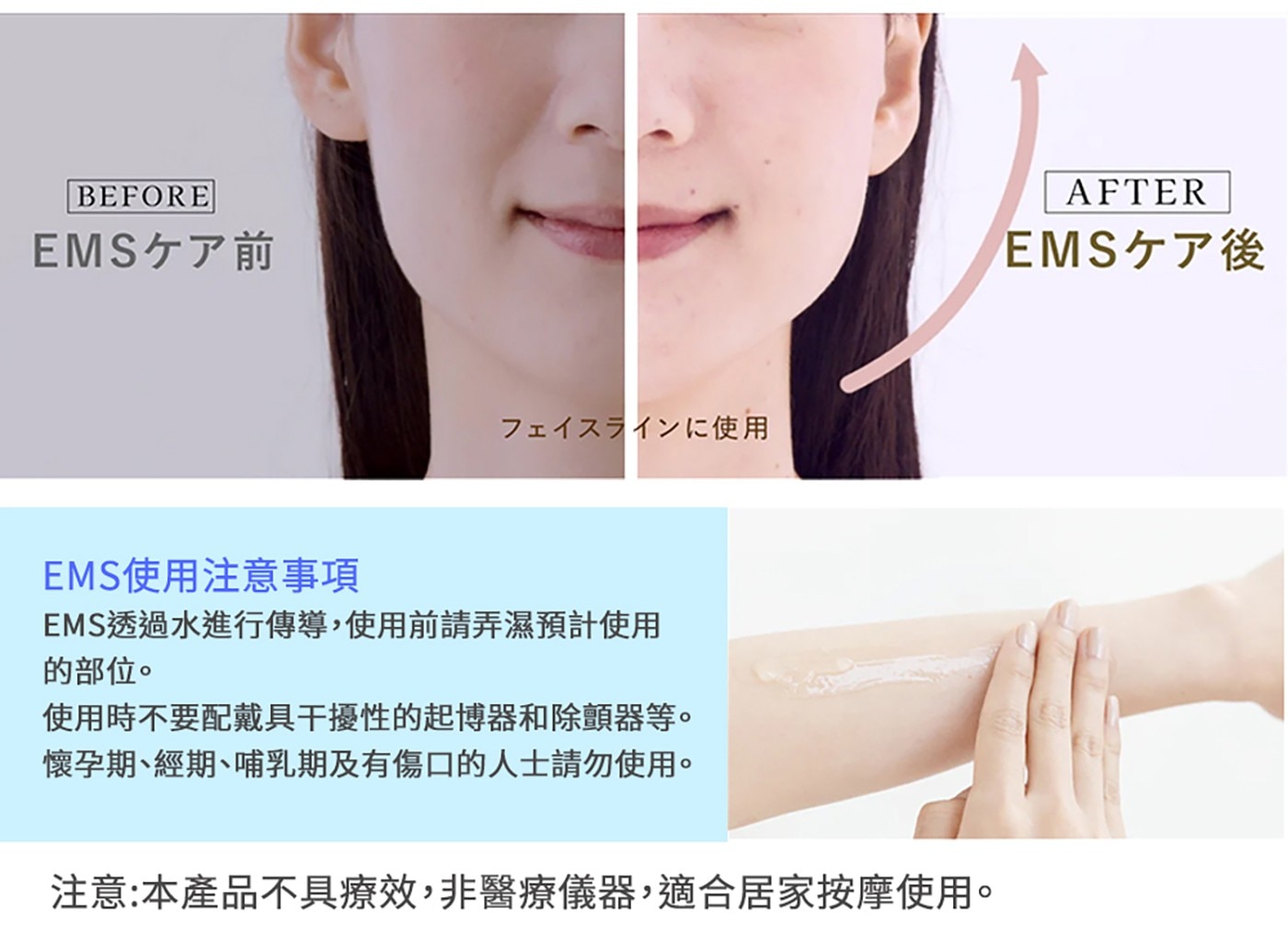 BEFORE EMSク了前 フェイスラインに使用 EMS使用注意事項...懷孕期、經期、哺乳期及有傷口的人士請勿使用。 注意:本產品不具療效,非醫療儀器,適合居家按摩使用。 AFTER EMSク了後