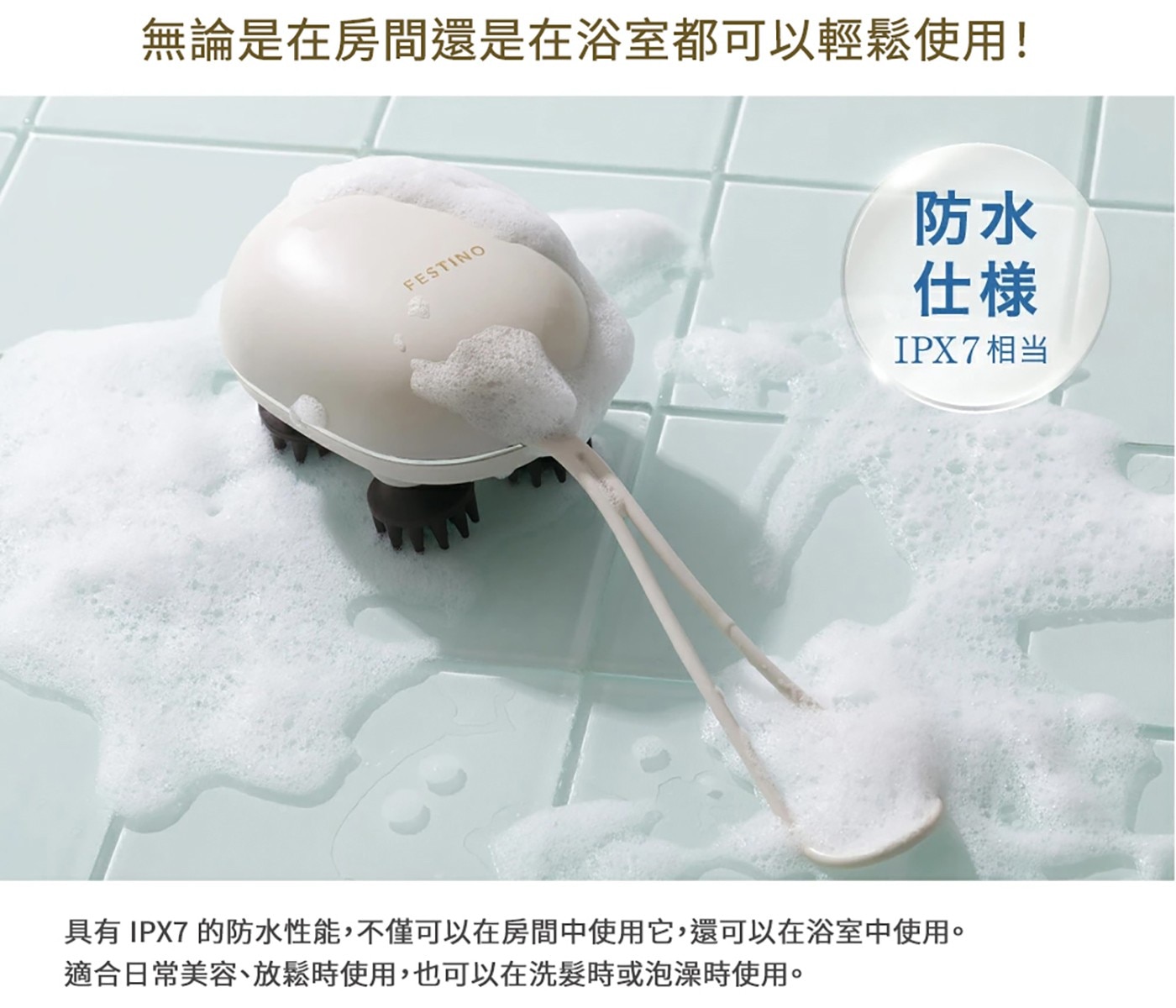 無論是在房間還是在浴室都可以輕鬆使用! FESTINO 具有IPX7...適合日常美容、放鬆時使用,也可以在洗髮時或泡澡時使用。 防水 仕様 IPX7相当
