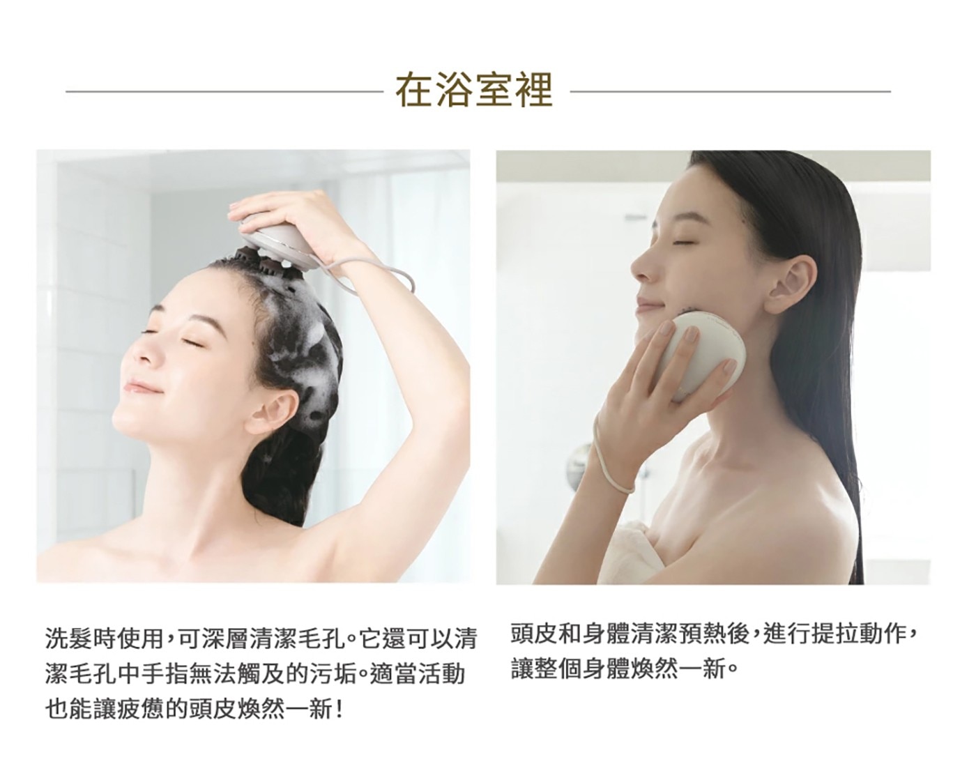在浴室裡 洗髮時使用,可深層清潔毛孔。它還可以清 潔毛孔中手指無法觸及的污垢。適當活動 也能讓疲憊的頭皮煥然一新! 頭皮和身體清潔預熱後,進行提拉動作, 讓整個身體煥然一新。