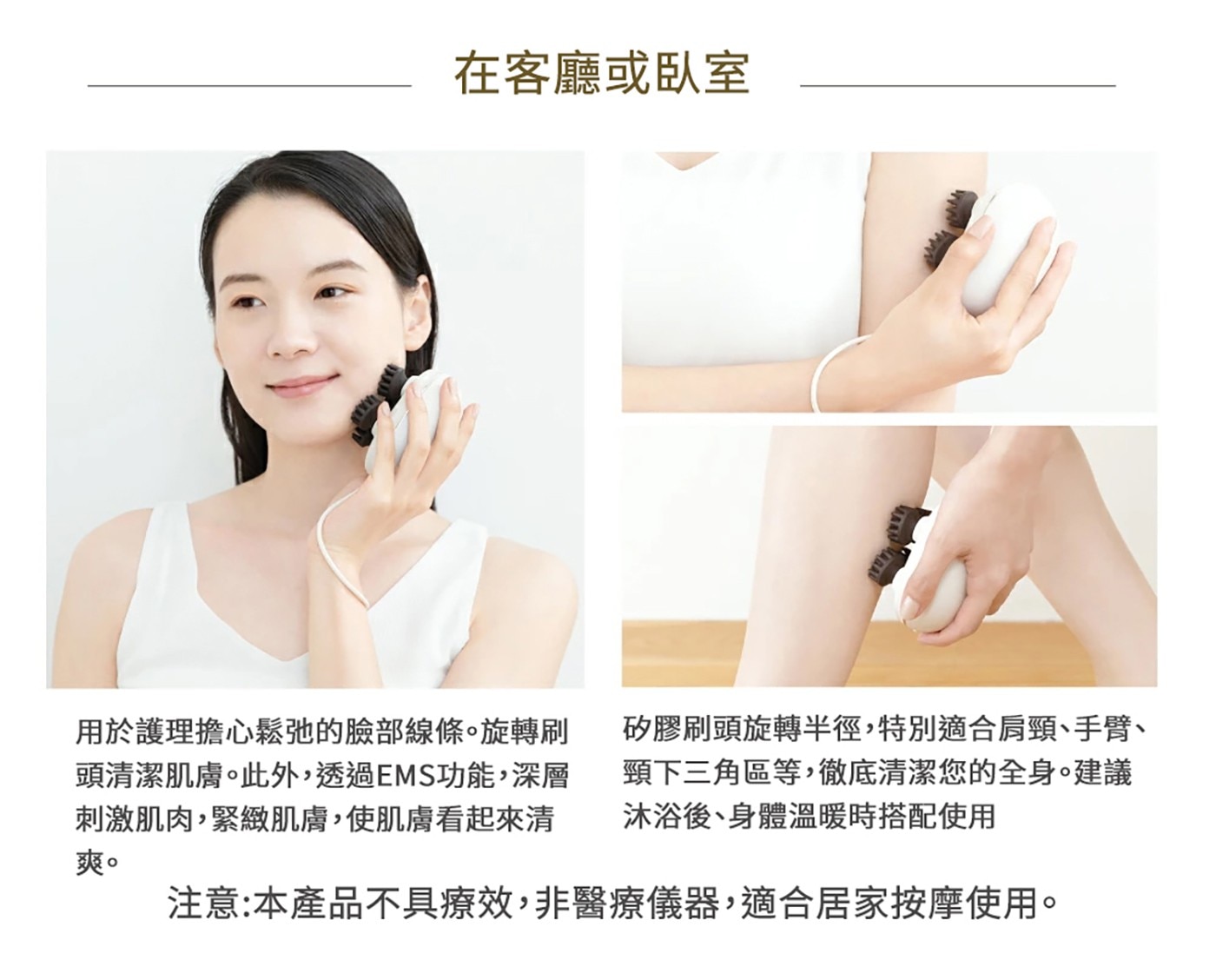 在客廳或臥室 用於護理擔心鬆弛的臉部線條。旋轉刷 頭清潔肌膚。此外,...頸下三角區等,徹底清潔您的全身。建議 沐浴後、身體溫暖時搭配使用 注意:本產品不具療效,非醫療儀器,適合居家按摩使用。