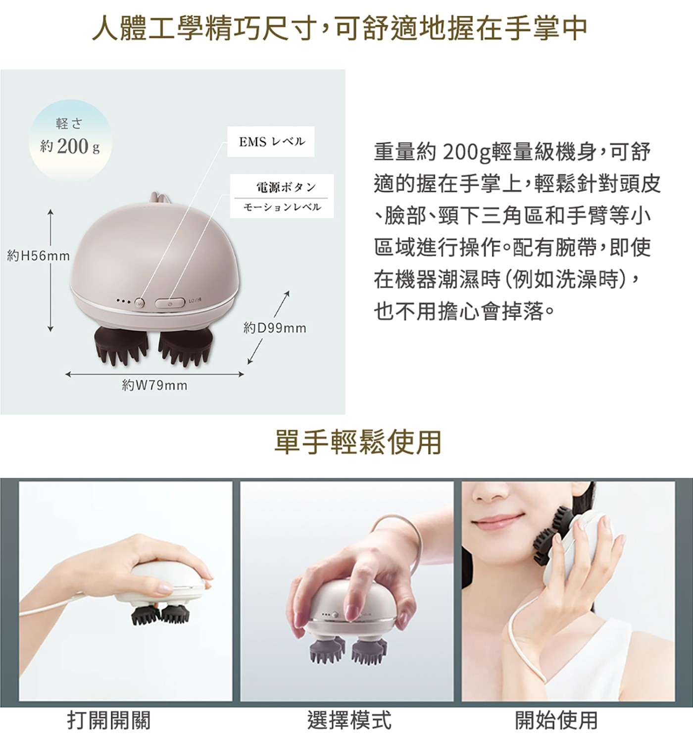 人體工學精巧尺寸,可舒適地握在手掌中 軽さ 約 200 g EMS...在機器潮濕時例如洗澡時, 也不用擔心會掉落。 約D99mm 單手輕鬆使用 打開開關 選擇模式 開始使用
