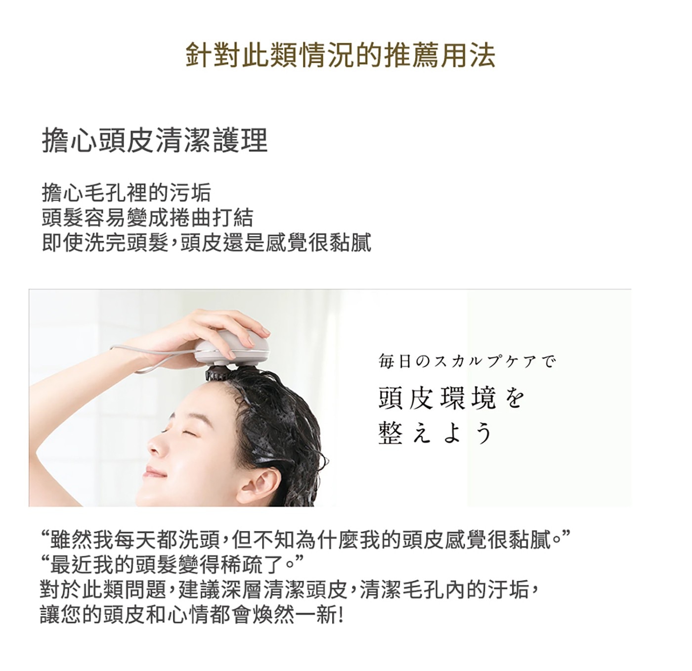 針對此類情況的推薦用法 擔心頭皮清潔護理 擔心毛孔裡的污垢 頭髮容易...最近我的頭髮變得稀疏了。 對於此類問題,建議深層清潔頭皮,清潔毛孔內的汙垢, 讓您的頭皮和心情都會煥然一新!