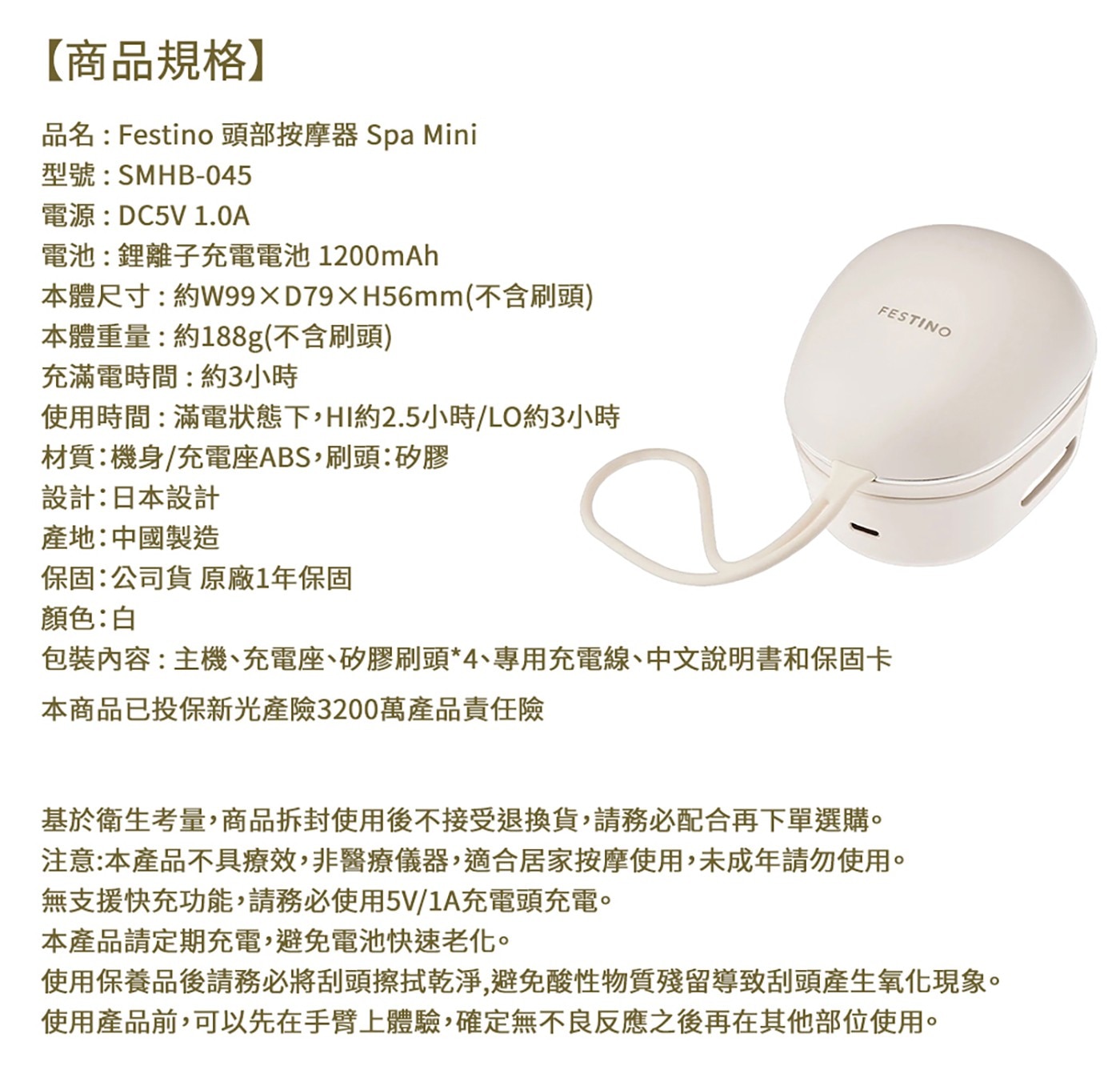 FESTINO 【商品規格】 品名:Festino 頭部按摩器 Sp...充滿電時間:約3小時 使用時間:滿電狀態下,HI約2.5小時/LO約3小時 材質:機身/充電座ABS,刷頭:矽膠 設計:日本設計