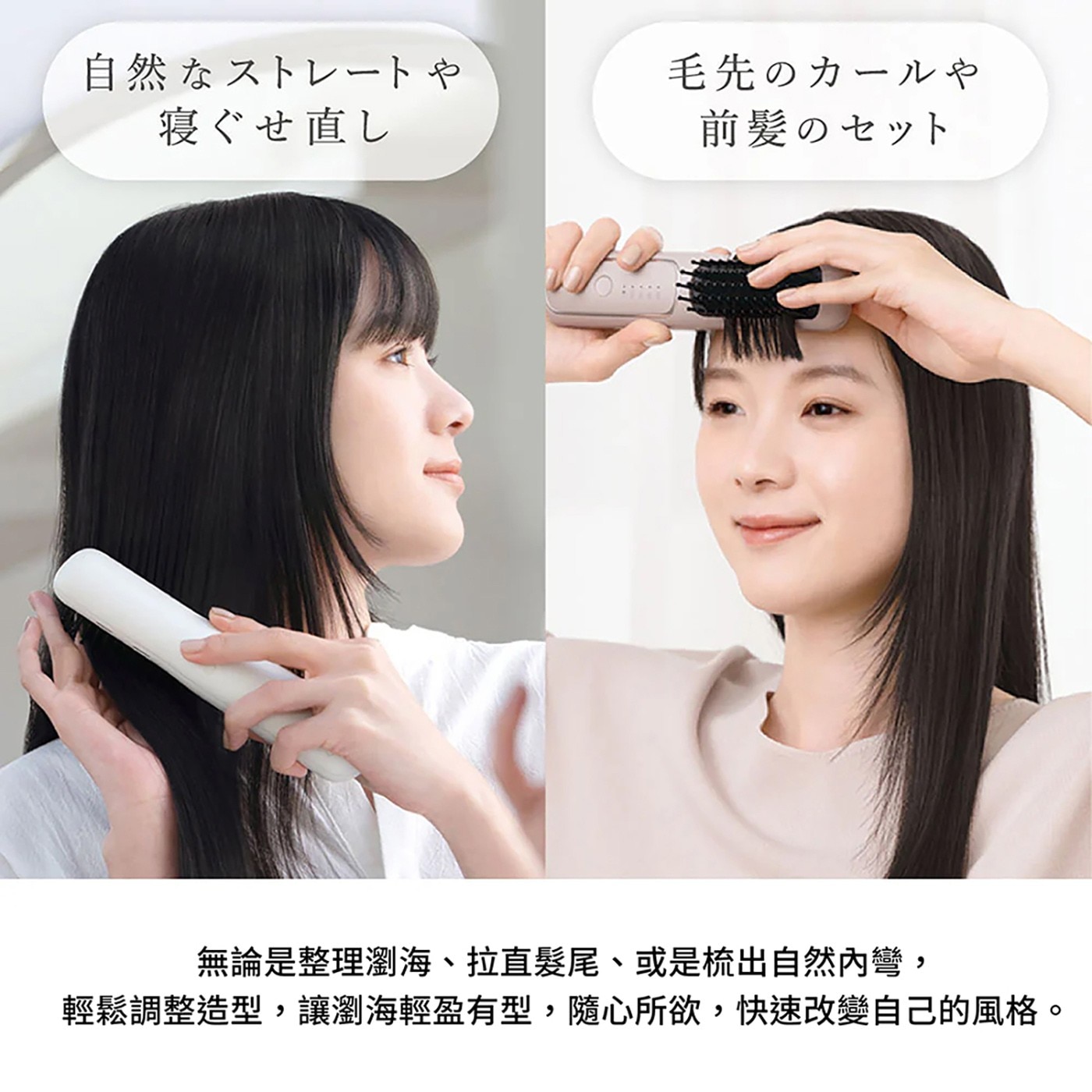 自然 寝直 毛先 前髪 無論是整理瀏海拉直髪尾或是流出自然內彎, 輕鬆調整造型,讓瀏海輕盈有型,隨心所欲,快速改變自己的風格 O
