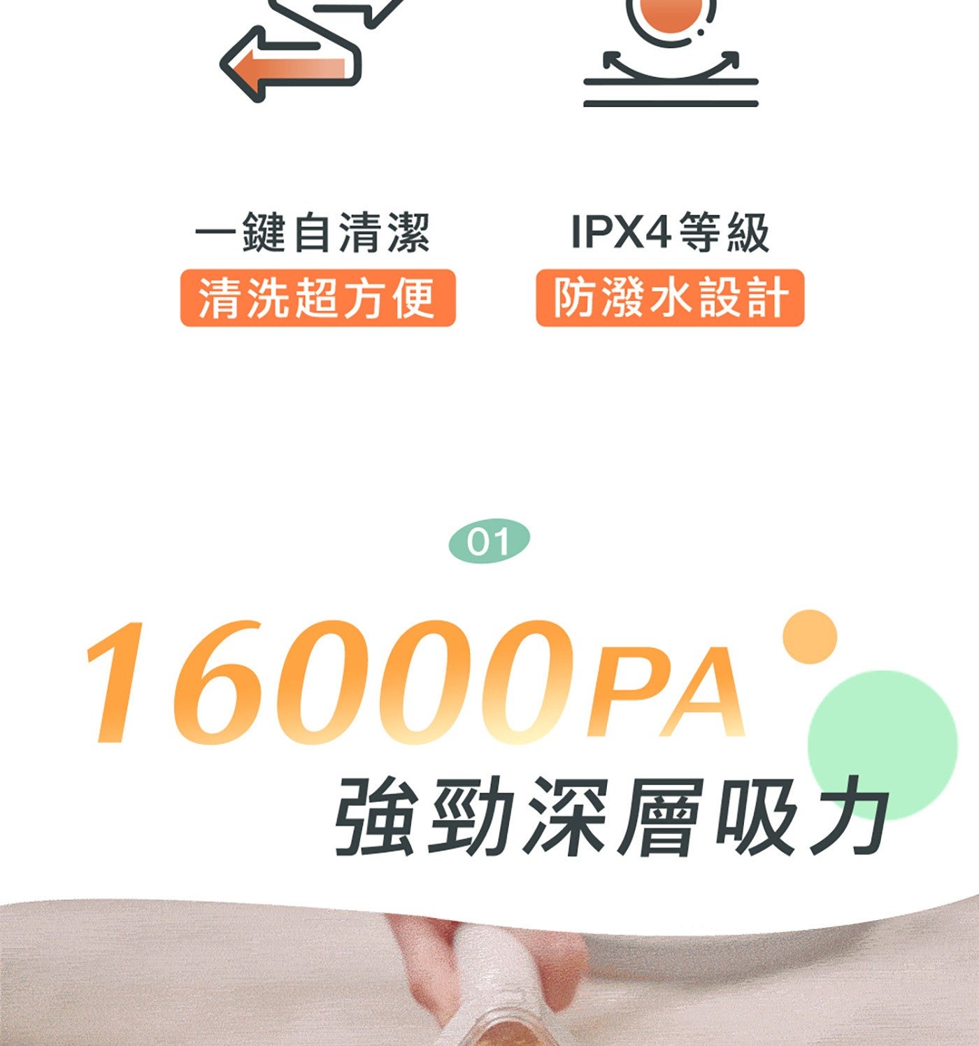 1鍵自清潔 IPX4等級 清洗超方便 防潑水設計 強勁深層吸力