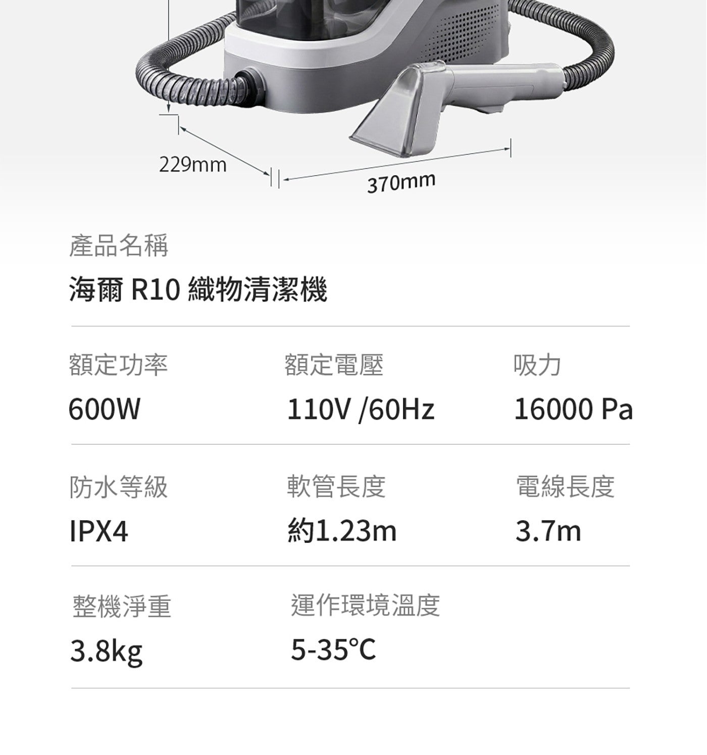 產品名稱 229mm 370mm 海爾 織物清潔機 額定功率 額定電壓 吸力 600W Pa 防水等級 軟管長度 電線長度 約1.23m 整機淨重 運作環境溫度