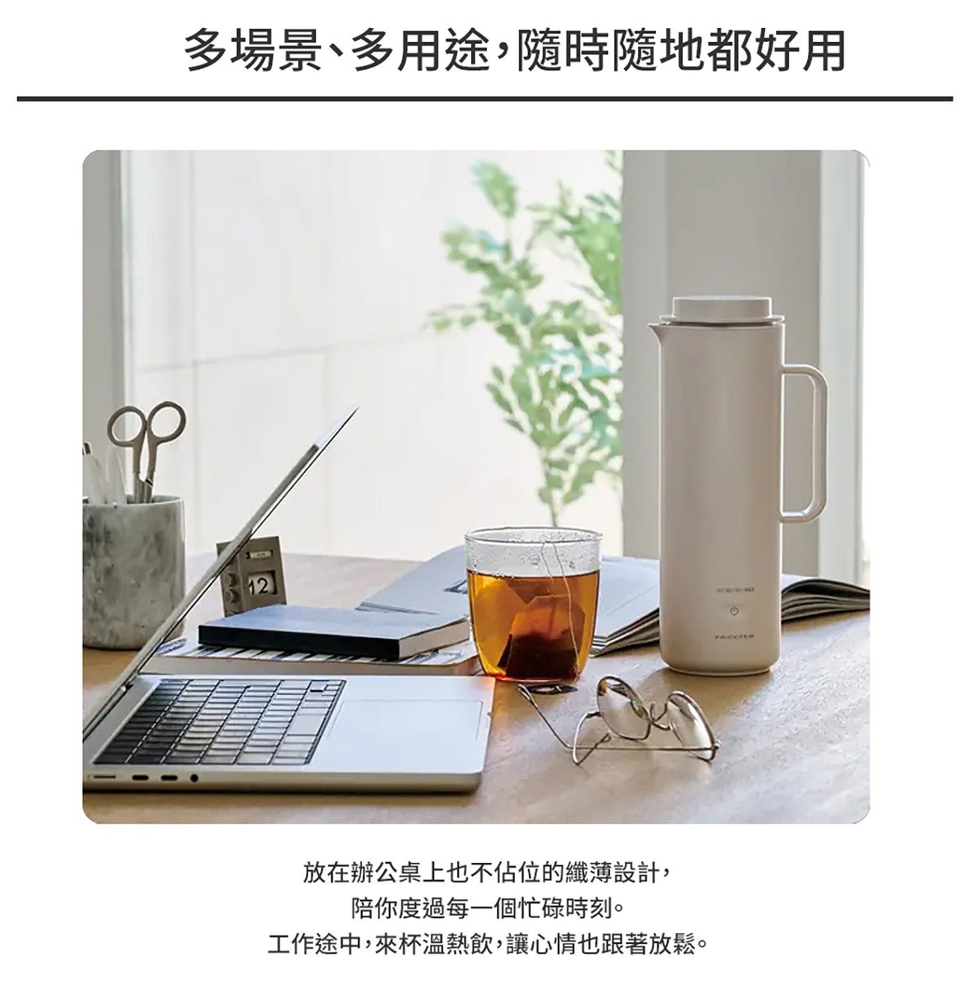 多場景多用途,隨時隨地都好用 放在辦公桌上也不佔位的纖薄設計, 陪你度過每 1 個忙碌時刻 工作途中,來杯溫熱飲,讓心情也跟著放鬆
