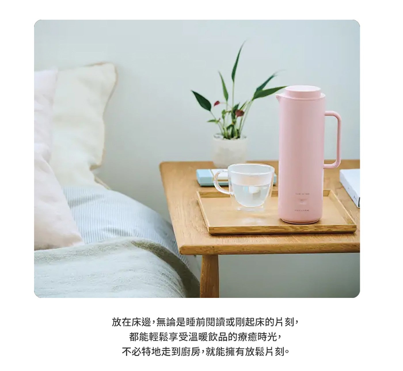 放在床邊,無論是睡前閱讀或剛起床的片刻, 都能輕鬆享受溫暖飲品的療癒時光, 不必特地走到廚房,就能擁有放鬆片刻