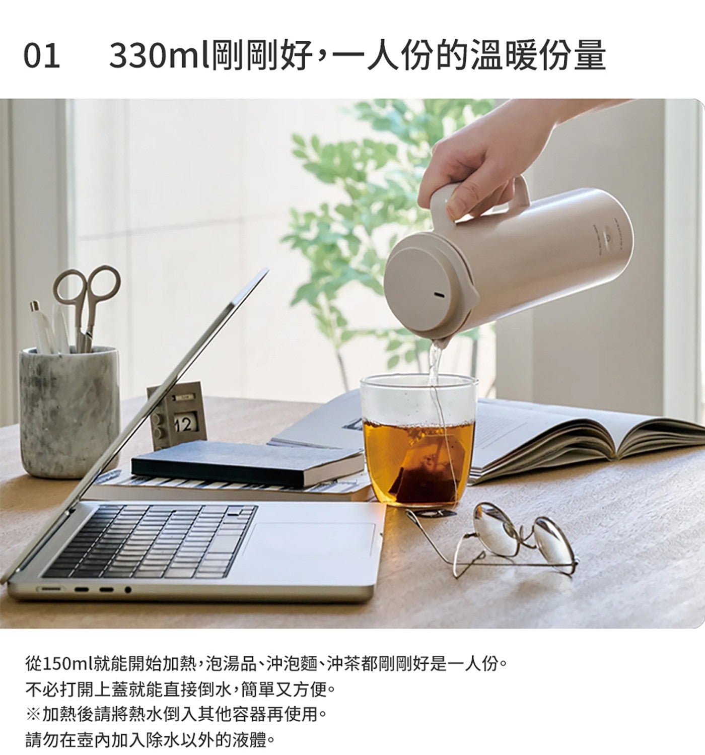 330ml 剛剛好,1 人份的溫暖份量 從 150ml 就能開始加熱,泡湯品沖泡麵沖茶都剛剛好是 1 人份 不必打開上蓋就能直接倒水,簡單又方便 加熱後請將熱水倒入其他容器再使用
