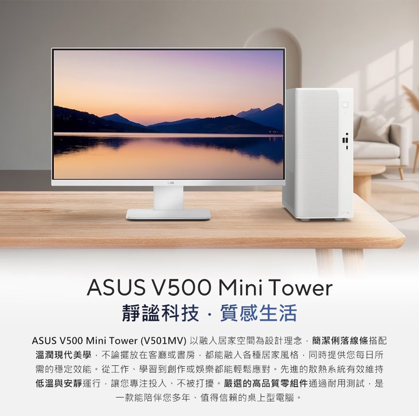 ASUS Mini Tower 靜謐科技質感生活 V501MV 以融入居家空間為設計理念,簡潔俐落線條搭配 溫潤現代美學,不論擺放在客廳或書房,都能融入各種居家風格,同時提供您每日所 需的穩定效能。