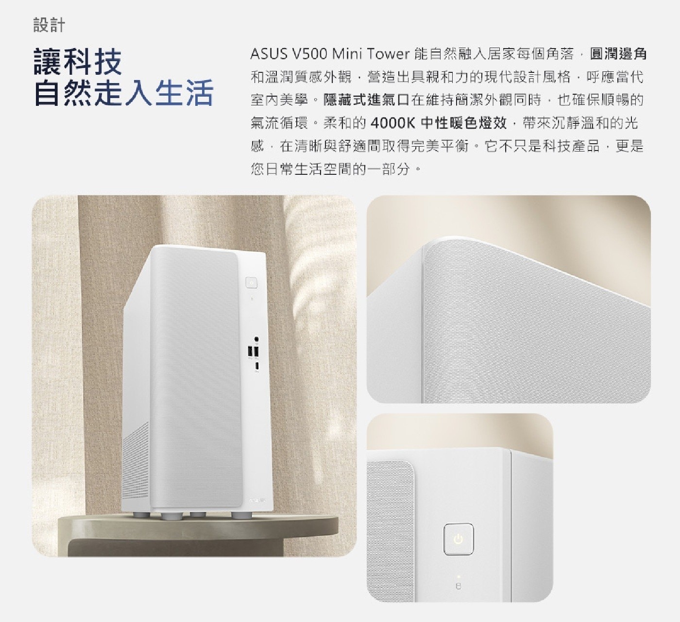 設計 讓科技 自然走入生活 ASUS Mini Tower 能自然融入居家每個角落,圓潤邊角 和溫潤質感外觀,營造出具親和力的現代設計風格,呼應當代 室內美學。