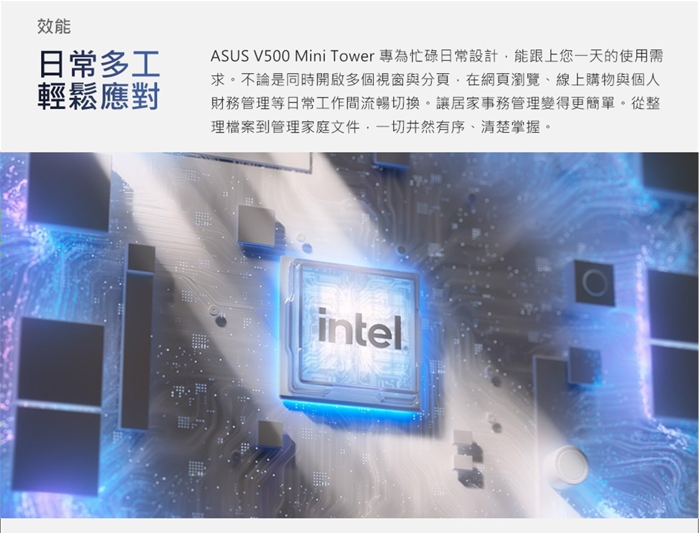 效能 日常多工 輕鬆應對 ASUS Mini Tower 專為忙碌日常設計,能跟上您一天的使用需 求。不論是同時開啟多個視窗與分頁,在網頁瀏覽、線上購物與個人 財務管理等日常工作間流暢切換。
