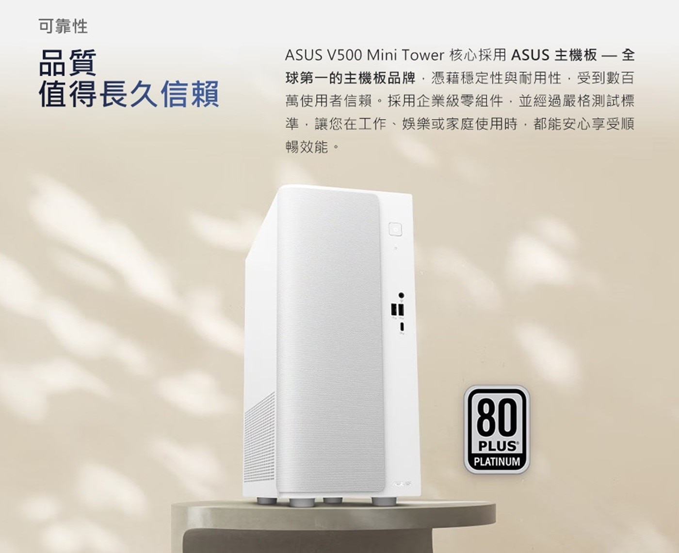 可靠性 品質 值得長久信賴 ASUS Mini Tower 核心採用 主機板 全 球第一的主機板品牌,憑藉穩定性與耐用性,受到數百 萬使用者信賴。