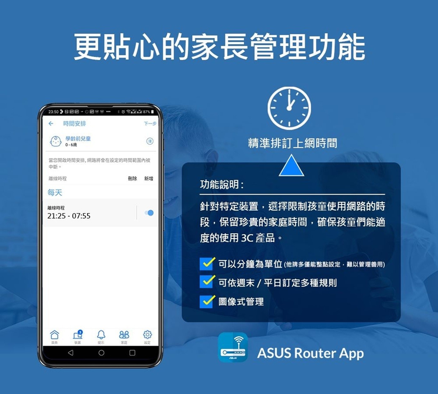 更貼心的家長管理功能 時間安排 學齡前兒童 0-6歲 下一步 精準排訂上網時間 當您開啟時間安排,網路將會在設定的時間範圍內被 中斷。