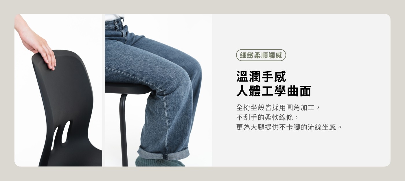 細緻柔順觸感 溫潤手感 人體工學曲面 全椅坐殼皆採用圓角加工, 不刮手的柔軟線條, 更為大腿提供不卡腳的流線坐感。