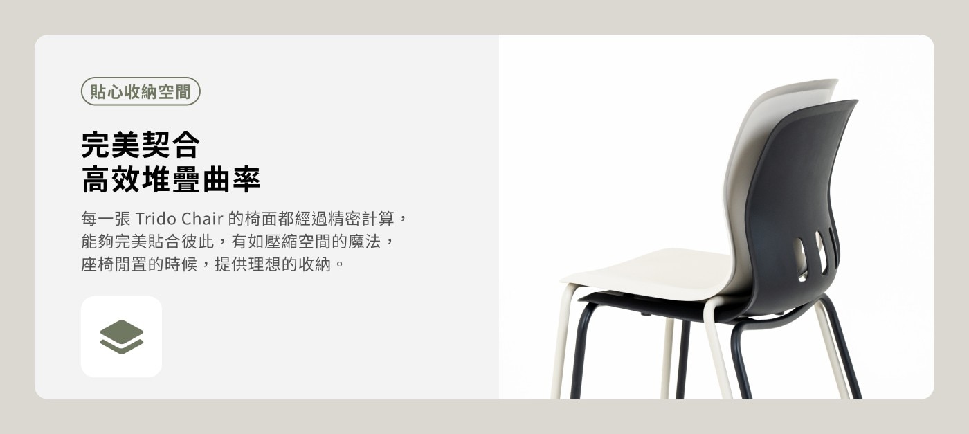 貼心收納空間 完美契合 高效堆疊曲率 每一張 Trido Chair 的椅面都經過精密計算, 能夠完美貼合彼此,有如壓縮空間的魔法, 座椅閒置的時候,提供理想的收納。