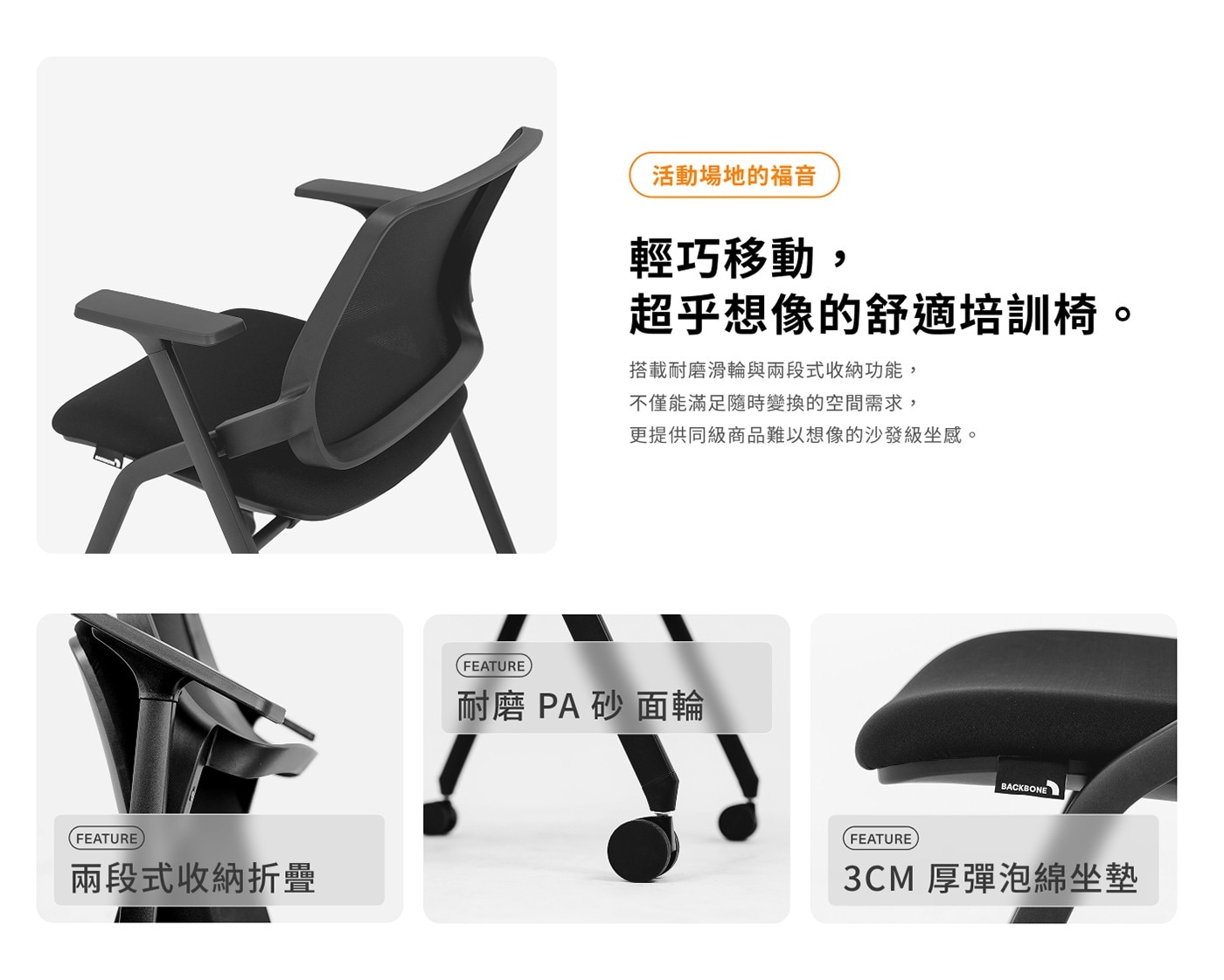 FEATURE 兩段式收納折疊 活動場地的福音 輕巧移動, 超乎想像...更提供同級商品難以想像的沙發級坐感。 FEATURE 耐磨 PA砂面輪 BACKBONE 3CM 厚彈泡綿坐墊